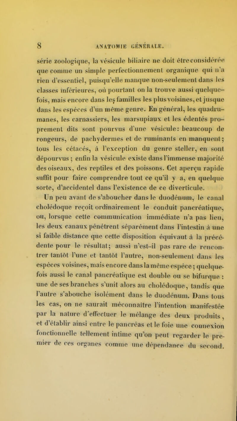 série zoologique, la vésicule biliaire ne doit être considérée que comme un simple perfectionnement organique qui n'a rien d'essentiel, puisqu'elle manque non-seulement dans les classes inférieures, où pourtant on la trouve aussi quelque- fois, mais encore dans leç familles les plusvoisines, et jusque dans les espèces d'un même genre. En général, les quadru- manes, les carnassiers, les marsupiaux et les édentés pro- prement dits sont pourvus d'une vésicule: beaucoup de rongeurs, de pachydermes et de ruminants en manquent; tous les cétacés, à l'exception du genre steller, en sont dépourvus; enfin la vésicule existe dans l'immense majorité des oiseaux, des reptiles et des poissons. Cet aperçu rapide suffit pour faire comprendre tout ce qu'il y a, en quelque sorte, d'accidentel dans l'existence de ce diverticule. Un peu avant de s'aboucher dans le duodénum, le canal cholédoque reçoit ordinairement le conduit pancréatique, ou, lorsque cette communication immédiate n'a pas lieu, les deux canaux pénétrent séparément dans l'intestin à une si faible distance que cette disposition équivaut à la précé- dente pour le résultat; aussi n'est-il pas rare de rencon- trer tantôt l'une et tantôt l'autre, non-seulement dans les espèces voisines, mais encore dans la même espèce ; quelque- fois aussi le canal pancréatique est double ou se bifurque : une de ses branches s'unit alors au cholédoque, tandis que l'autre s'abouche isolément dans le duodénum. Dans tous les cas, on ne saurait méconnaître l'intention manifestée par la nature d'effectuer le mélange des deux produits, et d'établir ainsi entre le pancréas et le foie une connexion fonctionnelle tellement intime qu'on peut regarder le pre- mier de ces organes comme une dépeiKlance du second.