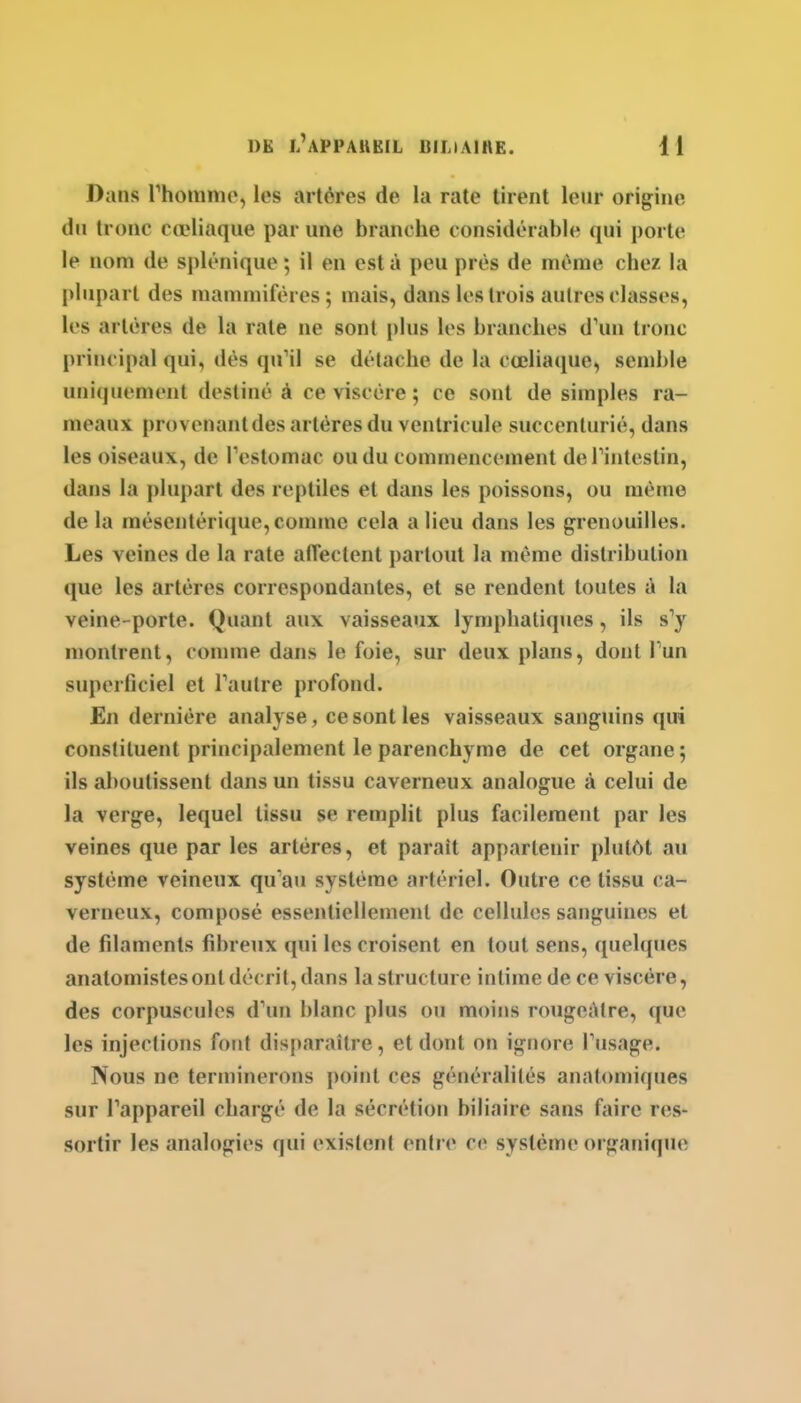 Dans rhommo, les artères de la rate tirent leur origine du tronc cœliaque par une branche considérable qui porte le nom de splénique ; il en est à peu près de même chez la plupart des mammifères ; mais, dans les trois autres classes, les artères de la rate ne sont plus les branches d'un tronc principal qui, dès quUl se détache de la cœliaque, semble uniquement destiné à ce viscère ; ce sont de simples ra- meaux provenant des artères du ventricule succenlurié, dans les oiseaux, de Testomac ou du commencement defintestin, dans la plupart des reptiles et dans les poissons, ou même de la raéseutérique, comme cela a lieu dans les grenouilles. Les veines de la rate alTectent partout la même distribution que les artères correspondantes, et se rendent toutes à la veine-porte. Quant aux vaisseaux lymphatiques, ils s'y montrent, comme dans le foie, sur deux plans, dont Tun superficiel et Taulre profond. En dernière analyse, ce sont les vaisseaux sanguins qui constituent principalement le parenchyme de cet organe ; ils aboutissent dans un tissu caverneux analogue à celui de la verge, lequel tissu se remplit plus facilement par les veines que par les artères, et parait appartenir plutôt au système veineux qu'au système artériel. Outre ce tissu ca- verneux, composé essentiellement de cellules sanguines et de filaments fibreux qui les croisent en tout sens, quelques anatomistes ont décrit, dans la structure intime de ce viscère, des corpuscules d'un blanc plus ou moins rougeàtre, que les injections fout disparaître, et dont on ignore l'usage. Nous ne terminerons point ces généralités anatomiques sur l'appareil chargé de la sécrétion biliaire sans faire res- sortir les analogies qui existent entre ce système organique