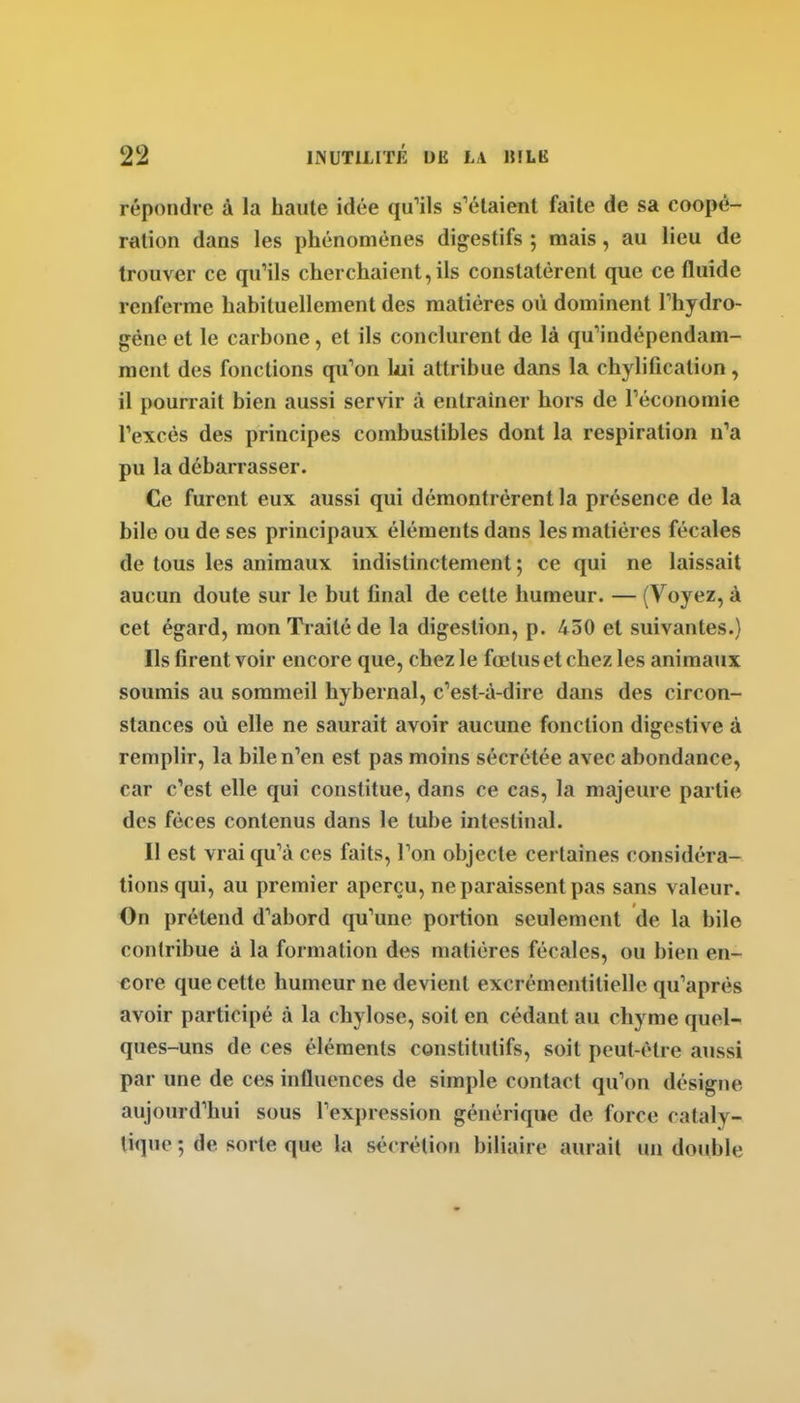 répondre à la haute idée qu'ils s'étaient faite de sa coopé- ration dans les phénomènes digestifs ; mais, au lieu de trouver ce qu'ils cherchaient, ils constatèrent que ce fluide renferme habituellement des matières où dominent Thydro- géne et le carbone, et ils conclurent de là qu'indépendam- ment des fonctions qu'on lui attribue dans la chylification, il pourrait bien aussi servir à entraîner hors de l'économie l'excès des principes combustibles dont la respiration n'a pu la débarrasser. Ce furent eux aussi qui démontrèrent la présence de la bile ou de ses principaux éléments dans les matières fécales de tous les animaux indistinctement ; ce qui ne laissait aucun doute sur le but final de cette humeur. — (Voyez, à cet égard, mon Traité de la digestion, p. 450 et suivantes.) Ils firent voir encore que, chez le fœtus et chez les animaux soumis au sommeil hybernal, c'est-à-dire dans des circon- stances où elle ne saurait avoir aucune fonction digcstive à remplir, la bile n'en est pas moins sécrétée avec abondance, car c'est elle qui constitue, dans ce cas, la majeure partie des fèces contenus dans le tube intestinal. Il est vrai qu'à ces faits. Ton objecte certaines considéra- tions qui, au premier aperçu, ne paraissent pas sans valeur. On prétend d'abord qu'une portion seulement de la bile contribue à la formation des matières fécales, ou bien en- core que cette humeur ne devient excrémentitielle qu'après avoir participé à la chylose, soit en cédant au chyme quel- ques-uns de ces éléments constitutifs, soit peut-être aussi par une de ces influences de simple contact qu'on désigne aujourd'hui sous l'expression générique de force cataly- liquc ; de sorte que la sécrétion biliaire aurait un double