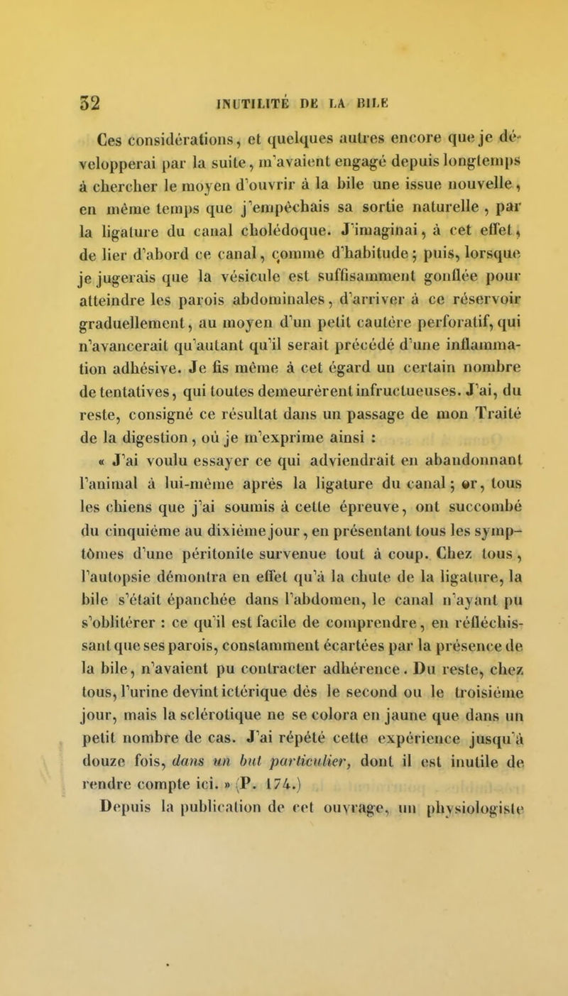Ces considérations, et quelques autres encore que je dé- velopperai i)ar la suite, m'avaient engagé depuis longtemps à chercher le moyen d'ouvrir à la bile une issue nouvelle, en même temps que j'empêchais sa sortie naturelle , par la ligature du canal cholédoque. J'imaginai, à cet etTet, de lier d'abord ce canal, comme d'habitude ; puis, lorsque je jugerais que la vésicule est suffisamment gonflée pour atteindre les parois abdominales, d'arriver à ce réservoir graduellement, au moyen d'un petit cautère perforatif, qui n'avancerait qu'autant qu'il serait précédé d'une inflamma- tion adhésive. Je fis même à cet égard un certain nombre de tentatives, qui toutes demeurèrent infructueuses. J'ai, du reste, consigné ce résultat dans un passage de mon Traité de la digestion, où je m'exprime ainsi : « J'ai voulu essayer ce qui adviendrait en abandonnant l'animal à lui-même après la ligature du canal; er, tous les chiens que j'ai soumis à cette épreuve, ont succombé du cinquième au dixième jour, en présentant tous les symp- tômes d'une péritonite survenue tout à coup. Chez tous, l'autopsie démonlra en eCfet qu'à la chute de la ligature, la bile s'était épanchée dans l'abdomen, le canal n'ayant pu s'oblitérer : ce qu'il est facile de comprendre, eu réfléchis- sant que ses parois, constamment écartées par la présence de la bile, n'avaient pu contracter adhérence. Du reste, chez tous, l'urine devint ictérique dès le second ou le troisième jour, mais la sclérotique ne se colora en jaune que dans un petit nombre de cas. J'ai répété cette expérience jusqu'à douze fois, dans un but particHlier, dont il est inutile de rendre compte ici. » (P. 174.) Depuis la |)ublicalion de cet ouvrage, un physiologiste