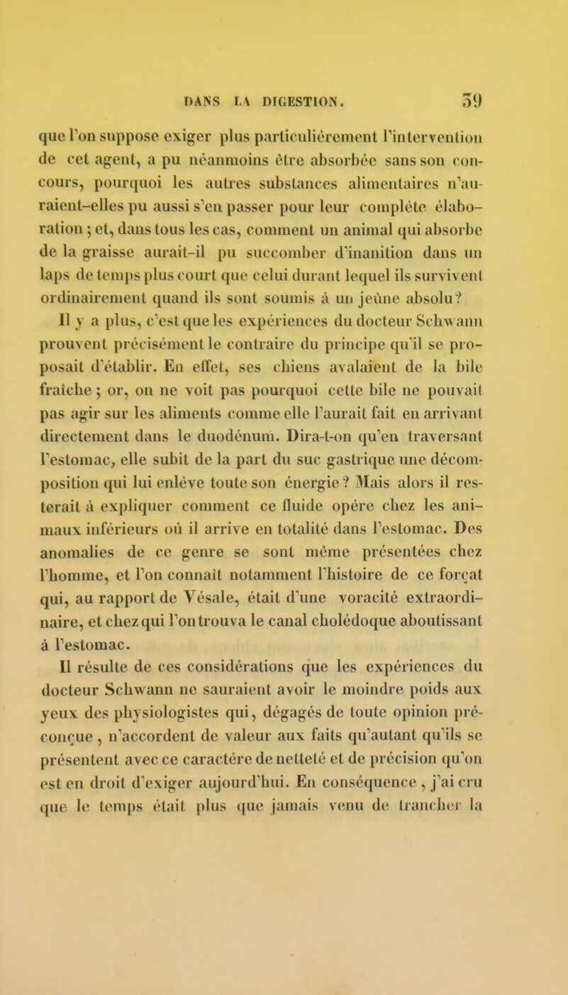 que Ton suppose exiger plus particulièrement rintervenlion de cet agent, a pu néanmoins être absorbée sans son con- cours, pourquoi les autres substances alimentaires n'au- raient-elles pu aussi s'en passer pour leur complète élabo- ration ; et, dans tous les cas, comment un animal qui absorbe de la graisse aurait-il pu succomber d'inanition dans un laps de temps plus court que celui durant lequel ils survivent ordinairement quand ils sont soumis à un jeûne absolu? Il y a plus, c'est que les expériences du docteur Schwann prouvent précisément le contraire du principe quïl se pro- posait d'établir. En effet, ses chiens avalaient de la bile fraîche ; or, on ne voit pas pourquoi cette bile ne pouvait pas agir sur les aliments comme elle l'aurait fait en arrivant directement dans le duodénum. Dira-t-on qu'en traversant l'estomac, elle subit de la part du suc gastrique une décom- position qui lui enlève toute son énergie ? Mais alors il res- terait à expliquer comment ce fluide opère chez les ani- maux inférieurs où il arrive en totalité dans l'estomac. Des anomalies de ce genre se sont même présentées chez l'homme, et l'on connait notamment l'histoire de ce forçat qui, au rapport de Vésale, était d'une voracité extraordi- naire, et chez qui l'on trouva le canal cholédoque aboutissant à l'estomac. Il résulte de ces considérations que les expériences du docteur Schwann ne sauraient avoir le moindre poids aux yeux des physiologistes qui, dégagés de toute opinion pi é- conçue, n'accordent de valeur aux faits qu'autant qu'ils se présentent avec ce caractère de netteté et de précision qu'on est en droit d'exiger aujourd'hui. En conséquence , j'ai cru que le temps était plus que jamais venu de lran( lu i la