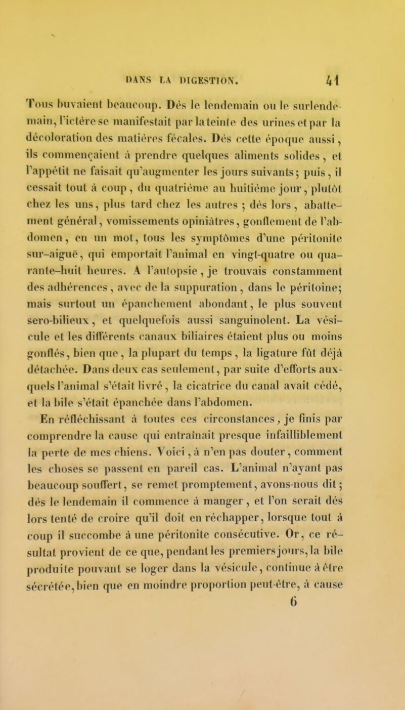 Tous huvaiont boauronp. Dôs le londoniain ou lo surlondo niaiu, rk tèi ose mauifoslait parlaleiiUe des urines ot par la déroloration des matières fécales. Dès cette époque aussi, ils commençaient à prendre quelques aliments solides, et Tappétil ne faisait qu^iu^menter les jours suivants; puis , il cessait tout à coup, du quatrième au huitième jour, plutôt chez les uns, plus tard chez les autres ; dès lors, abatte- ment général, vomissements opiniâtres, gonflement de Tab- domen, en un mot, tous les symptômes d\me péritonite sur-aiguë, qui emportait Tanimal en vingt-quatre ou qua- rante-huit heures. A Tanlopsie, je trouvais constamment des adhérences , avec de la suppuration , dans le péritoine; mais surtout un épanchement abondant, le plus souvent sero-bilieux, et quelquefois aussi sanguinolent. La vési- cule et les différents canaux biliaires étaient plus ou moins gonflés, bien que , la plupart du temps , la ligature fut déjà détachée. Dans deux cas seulement, par suite d^etîorts aux- quels Panimal s'était livré, la cicatrice du canal avait cédé, et la bile s'était épanchée dans Tabdomen. En réfléchissant à toutes ces circonstances, je finis par comprendre la cause qui entraînait presque infailliblement la perte de mes chiens. Voici ,à n'en pas douter, comment les choses se passent en pareil cas. L'animal n'ayant pas beaucoup souffert, se remet promptement, avons-nous dit ; dès le lendemain il commence à manger, et l'on serait dès lors tenté de croire qu'il doit en réchapper, lorsque tout à coup il succombe à une péritonite consécutive. Or, ce ré- sultat provient de ce que, pendant les premiers jours, la bile produite pouvant se loger dans la vésicule, continue à être sécrétée, bien que en moindre proportion peut-être, à cause