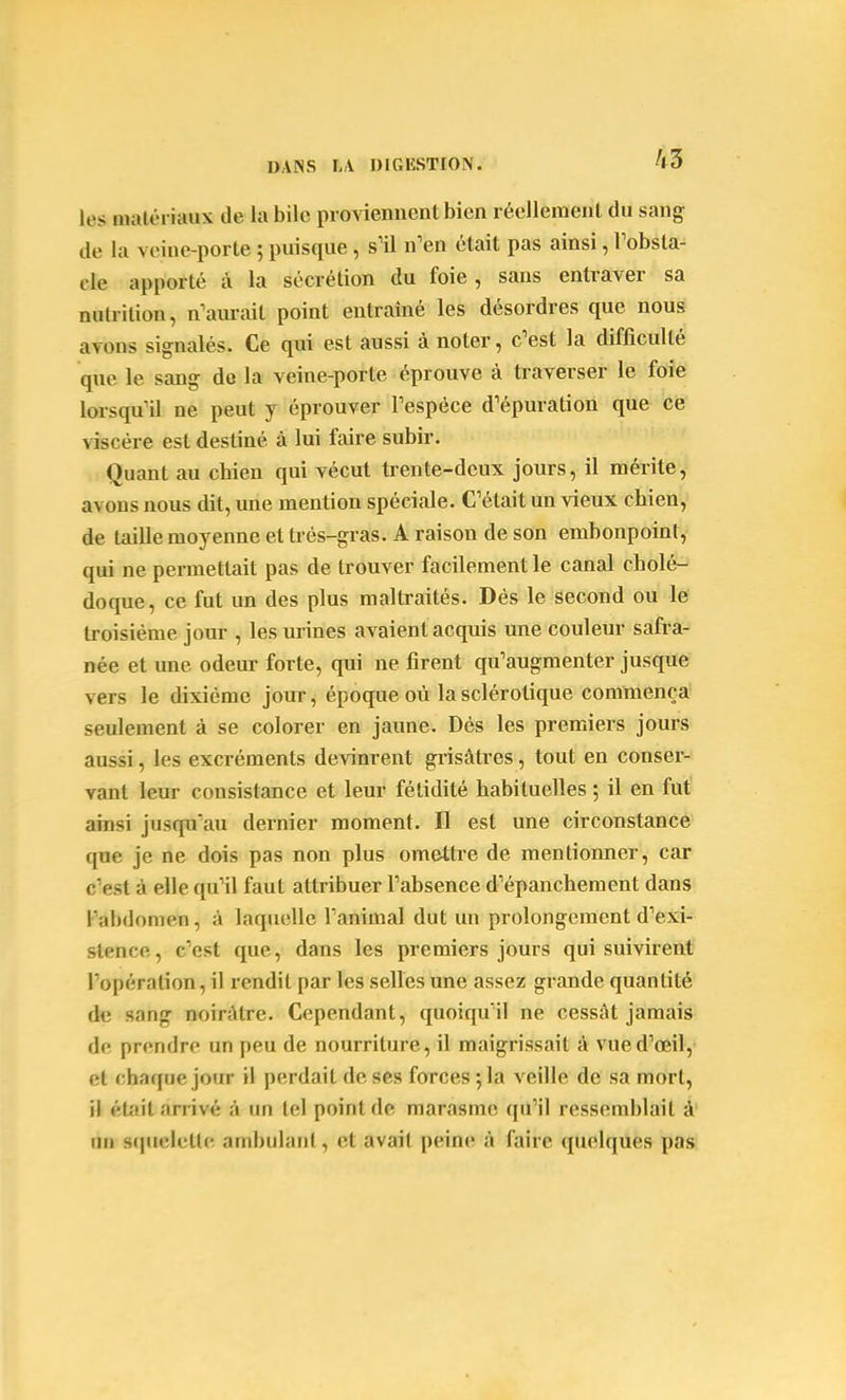 les matériaux de la bile piovieniient bien réellemeiil du sang de la veine-porte ; puisque, s'il n'en était pas ainsi, Tobsta- cle apporté à la sécrétion du foie, sans entraver sa nutrition, n'aurait point entraîné les désordres que nous avons signalés. Ce qui est aussi à noter, c'est la difficulté que le sang de la veine-porte éprouve à traverser le foie lorsqu'il ne peut y éprouver l'espèce d'épuration que ce viscère est destiné à lui faire subir. Quant au chien qui vécut trente-deux jours, il mérite, avons nous dit, une mention spéciale. C'était un vieux chien, de taille moyenne et très-gras. A raison de son embonpoint, qui ne permettait pas de trouver facilement le canal cholé- doque, ce fut un des plus maltraités. Dés le second ou le troisième jour , les urines avaient acquis une couleur safra- née et une odeur forte, qui ne firent qu'augmenter jusque vers le dixième jour, époque où la sclérotique commença seulement à se colorer en jaune. Dés les premiers jours aussi, les excréments devinrent grisâtres, tout en conser- vant leur consistance et leur fétidité habituelles ; il en fut ainsi jusqu'au dernier moment. Il est une circonstance que je ne dois pas non plus omettre de mentionner, car c'est à elle qu'il faut attribuer l'absence d'épanchement dans l'abdomen, à laquelle l'animal dut un prolongement d'exi- stence, c'est que, dans les premiers jours qui suivirent l'opération, il rendit par les selles une assez grande quantité àe sang noirâtre. Cependant, quoiqu'il ne cessât jamais de prendre un peu de nourriture, il maigrissait à vued'œil, et chaque jour il perdait de ses forces ;la veille de sa mort, il était nn ivé ;'i im tel point de marasme qu'il ressemblait à' un squelette ambulant, et avait peine à faire quelques pas