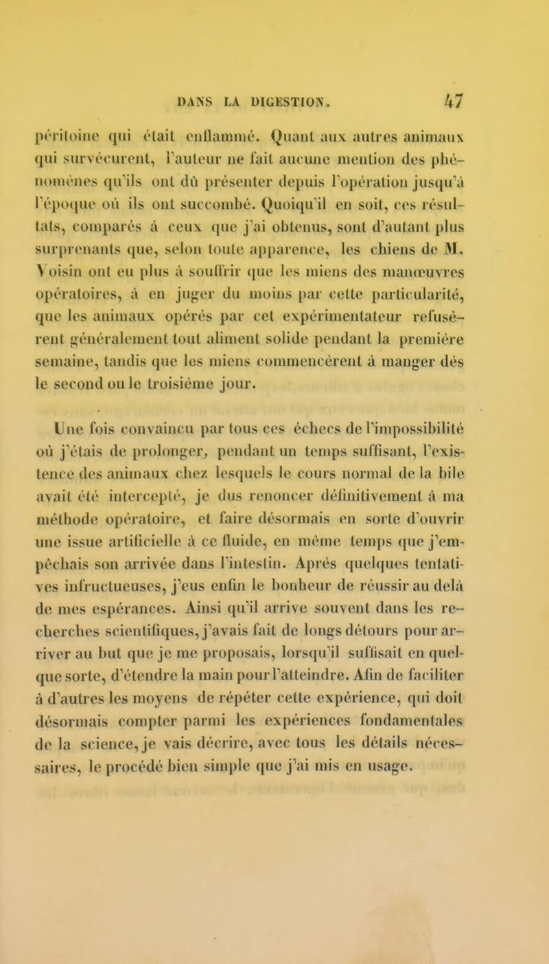 poi iloino qui ôlait otiUaminô. Quant aux autres animaux qui survécuicnl, rautour ne fait aut uiie mention des phé- nomènes qu'ils ont dû présenter depuis l'opération jusqu'à Tépoipie où ils ont succombé. Quoiqu'il en soit, ces résul- tats, comparés à ceux que j'ai obteims, sont d'autant plus surprenants que, selon toute apparence, les chiens de M. Voisin ont eu plus à souHrir (pie les miens des mancruvres opératoires, à en jujjer du moins par cette particularité, que les animaux opérés par cet expérimentateur refusè- rent jj^énéralement tout aliment solide pendant la première semaine, tandis que les miens commencèrent à manger dès le second ou le troisième jour. Une fois convaincu partons ces échecs de l'impossibilité où j'étais de prolonger, pendant un temps suffisant, l'exis- tence des animaux chez lesquels le cours normal de la bile avait été intercepté, je dus renoncer définitivement à ma méthode opératoire, et faire désormais en sorte d'ouvrir une issue artificielle à ce fluide, en même temps que j'em- pêchais son arrivée dans l'iiitestin. Après quelques tentati- ves infructueuses, j'eus enfin le bonheur de réussir au delà de mes espérances. Ainsi (ju'il arrive souvent dans les re- cherches scientifiques, j'avais fait de longs détours pour ar- river au but que je me proposais, lorscpi'il suflisait en quel- que sorte, d'étendre la main pour l'atteindre. Afin de faciliter à d'autres les moyens de répéter cette expérience, qui doit désormais compter parmi les expériences fondamentales de la science, je vais décrire, avec tous les détails néces- saires, le procédé bien simple que j'ai mis en usage.