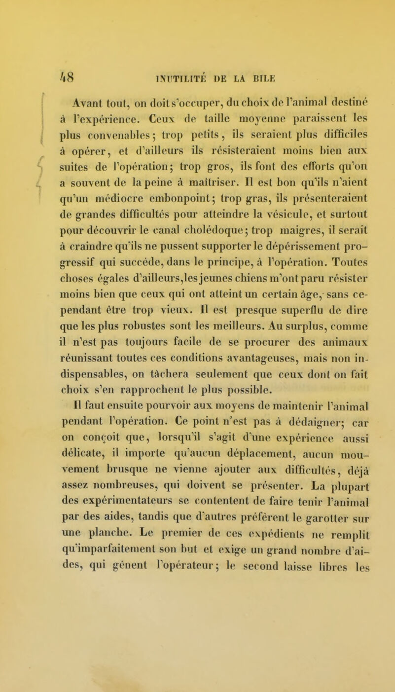 Avant toiif, on doit s'occuper, du choix do ranimai destiné à rexpéiience. Ceux de taille moyenne paraissent les plus convenables ; trop petits, ils seraient plus difficiles à opérer, et d'ailleurs ils résisteraient moins bien aux suites de Topération ; trop gros, ils font des efforts qu'on a souvent de la peine à maîtriser. Il est bon ([u'ils n'aient qu'un médiocre embonpoint ; trop gras, ils présenteraient de grandes difficultés pour atteindre la vésicule, et surtout pour découvrir le canal cholédoque ; trop maigres, il serait î\ craindre qu'ils ne pussent supporter le dépérissement pro- gressif qui succède, dans le principe, à l'opération. Toutes choses égales d'ailleurs,les jeunes chiens m'ont paru résister moins bien que ceux qui ont atteint un certain âge, sans ce- pendant être trop vieux. Il est presque superflu de dire que les plus robustes sont les meilleurs. Au surplus, comme il n'est pas toujours facile de se procurer des animaux réunissant toutes ces conditions avantageuses, mais non in- dispensables, on tâchera seulement que ceux dont on fait choix s'en rapprochent le plus possible. Il faut ensuite pourvoir aux moyens de maintenir l'animal pendant l'opération. Ce point n'est pas à dédaigner; car on conçoit que, lorsqu'il s'agit d'une expérience aussi délicate, il importe qu'aucun déplacement, aucun mou- vement brusque ne vienne ajouter aux difficultés, déjà assez nombreuses, qui doivent se présenter. La plupart des expérimentateurs se contentent de faire tenir l'animal par des aides, tandis que d'autres préfèrent le garotter sur une planche. Le premier de ces expédients ne remplit qu'imparfaitement son but et exige un grand nombre d'ai- des, qui gênent l'opérateur; le second laisse libres les