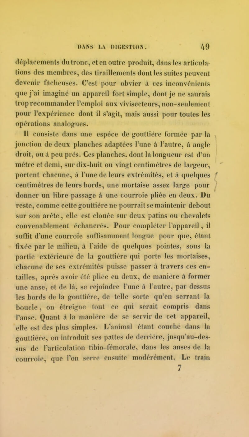 déplacements du tronc, et en outre produit, dans les articula- lions des membres, des tiraillements dont les suites peuvent devenir fûcheuses. C'est pour obvier à ces inconvénients que j'ai imaginé un appareil fort simple, dont je ne saurais trop recommander Teniploi aux vivisecteurs, non-seulement pour Texpéricnce dont il s'agit, mais aussi pour toutes les opérations analogues. 11 consiste dans une espèce de gouttière formée par la jonction de deux planches adaptées Tune à Faulre, à angle droit, ou à peu prés. Ces pUmches. dont la longueur est d'un mètre et demi, sur dix-huit ou vingt centimètres de largeur, portent chacune, à l'une de leurs extrémités, et à quelques centimètres de leurs bords, une mortaise assez large pour donner un libre passage A une courroie pliée en deux. Du reste, comme celte gouttière ne pourrait se maintenir debout sur son arête, elle est clouée sur deux patins ou chevalets convenablement échancrés. Pour compléter l'appareil, il suffit d'une courroie suffisamment longue pour que, étant fixée par le milieu, à l'aide de quelques pointes, sous la partie extérieure de la gouttière qui porte les mortaises, chacune de ses extrémités puisse passer à travers ces en- tailles, après avoir été pliée eu deux, de manière A former une anse, et de là, se rejoindre l'une t\ l'autre, par dessus les bords de la gouttière, de telle sorte qu'en serrant la boucle, on étreigne tout ce qui serait compris dans l'anse. Quant à la manière de se servir de cet appareil, elle est des plus simples. L'animal étant couché dans la gouttière, on introduit ses pattes de derrière, jusqu'au-des- sus de l'articulation tibio-fémorale, dans les anses de la courroie, que l'on serre ensuite modérément. Le train 7