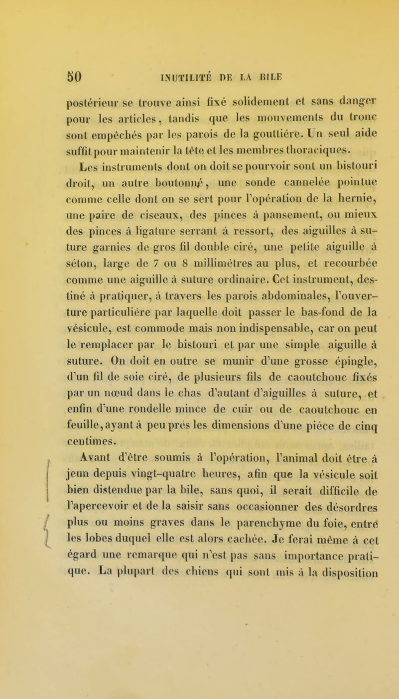 postérieur se trouve ainsi fixé solidement et sans danger pour les articles, tandis que les mouvements du troue sont empêchés par les parois de la gouttière. Un seul aide suffit pour maintenir la tète et les membres tlioraciques. Les instruments dont on doit se pourvoir sont un bistouri droit, un autre boutonn/3, une sonde cannelée pointue conime celle dont on se sert pour Topération de la hernie, une paire de ciseaux, des pinces à pansement, ou mieux des pinces à ligature serrant à ressort, des aiguilles à su- ture garnies de gros fil double ciré, une petite aiguille à séton, large de 7 ou 8 niillimètres au plus, et recourbée comme une aiguille à suture ordinaire. Cet instrument, des- tiné à pratiquer, à travers les parois abdominales, Touver- lure particulière par laquelle doit passer le bas-fond de la vésicule, est commode mais non indispensable, car on peut le remplacer par le bistouri et par une simple aiguille à suture. On doit en outre se munir d'une grosse épingle, d'un fil de soie ciré, de plusieurs fils de caoutchouc fixes par un nœud dans le chas d'autant d'aiguilles à suture, et enfin d'une rondelle mince de cuir ou de caoutchouc en feuille, ayant à peu prés les dimensions d'une pièce de cinq centimes. Avant d'être soumis à l'opération, l'animal doit être à jeun depuis vingt-quatre heures, afin que la vésicule soit bien distendue par la bile, sans quoi, il serait difficile de l'apercevoir et de la saisir sans occasionner des désordres plus ou moins graves dans le parenchyme du foie, entre les lobes duquel elle est alors cachée. Je ferai même à cet égard une remarque qui n'est pas sans importance prati- que. La plupart des chiens qui sont mis à la disposition