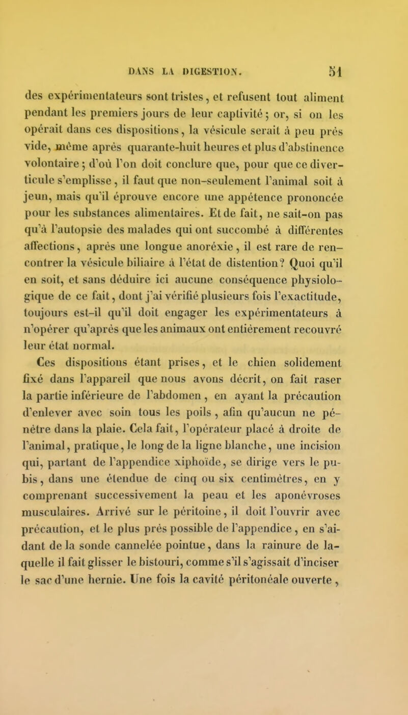 des expérinicnlateurs sont tristes, et refusent tout aliment pendant les premiers jours de leur captivité ; or, si on les opérait dans ces dispositions, la vésicule serait à peu prés vide, même après quarante-huit heures et plus d'ahstinence volontaire ; d^où Ton doit conclure que, pour que ce diver- ticule s'emplisse, il faut que non-seulement Tanimal soit à jeun, mais qu'il éprouve encore une appétence prononcée pour les substances alimentaires. Et de fait, ne sait-on pas qu'à Tautopsie des malades qui ont succombé à différentes affections, après une longue anoréxie, il est rare de ren- contrer la vésicule biliaire à Tétat de distention? Quoi qu'il en soit, et sans déduire ici aucune conséquence physiolo- gique de ce fait, dont j'ai vérifié plusieurs fois l'exactitude, toujours est-il qu'il doit engager les expérimentateurs à n'opérer qu'après que les animaux ont entièrement recouvré leur état normal. Ces dispositions étant prises, et le chien solidement fixé dans l'appareil que nous avons décrit, on fait raser la partie inférieure de l'abdomen , en ayant la précaution d'enlever avec soin tous les poils , afin qu'aucun ne pé- nétre dans la plaie. Cela fait, l'opérateur placé à droite de l'animal, pratique, le long de la hgne blanche, une incision qui, parlant de l'appendice xiphoide, se dirige vers le pu- bis, dans une étendue de cinq ou six centimètres, en y comprenant successivement la peau et les aponévroses musculaires. Arrivé sur le péritoine, il doit l'ouvrir avec précaution, et le plus près possible de l'appendice, en s'ai- dant de la sonde cannelée pointue, dans la rainure de la- quelle il fait glisser le bistouri, comme s'il s'agissait d'inciser le sac d'une hernie. Une fois la cavité péritonéale ouverte,