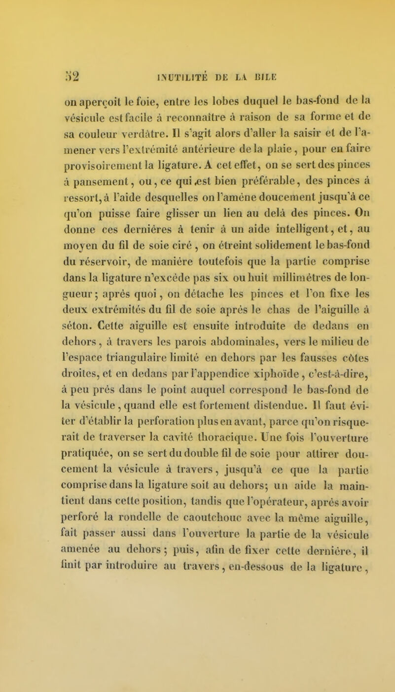 on aperçoit le foie, entre les lobes duquel le bas-fond de la vésicule est facile à reconnaître j\ raison de sa forme et de sa couleur verdàtre. Il s'agit alors d'aller la saisir et de ra- mener vers rexlrémité antérieure delà plaie, pour en faire provisoirement la ligature. A cet effet, on se sert des pinces à pansement, ou, ce qui ^st bien préférable, des pinces à ressort, à Taide desquelles on Taméne doucement jusqu'à ce qu'on puisse faire glisser un lien au delà des pinces. On donne ces dernières à tenir à un aide intelligent, et, au moyen du fil de soie ciré , on étreint solidement le bas-fond du réservoir, de manière toutefois que la partie comprise dans la ligature n'excède pas six ou huit millimètres de lon- gueur ; après quoi, on détache les pinces et l'on fixe les deux extrémités du fil de soie après le chas de l'aiguille à séton. Cette aiguille est ensuite introduite de dedans en dehors, à travers les parois abdominales, vers le milieu de l'espace triangulaire limité en dehors par les fausses côtes droites, et en dedans par l'appendice xiphoïde , c'est-à-dire, à peu prés dans le point auquel correspond le bas-fond de la vésicule , quand elle est fortement distendue. Il faut évi- ter d'établir la perforation plus en avant, parce qu'on risque- rait de traverser la cavité thoracique. Une fois l'ouverture pratiquée, on se sert du double fil de soie pour attirer dou- cement la vésicule à travers, jusqu'à ce que la partie comprise dans la ligature soit au dehors; un aide la main- tient dans celle position, tandis que l'opérateur, après avoir perforé la rondelle de caoutchouc avec la même aiguille, fait passer aussi dans l'ouverture la partie de la vésicule amenée au dehors ; puis, afin de fixer cette dernière, il finit par introduire au travers, en-dessous de la ligature ,