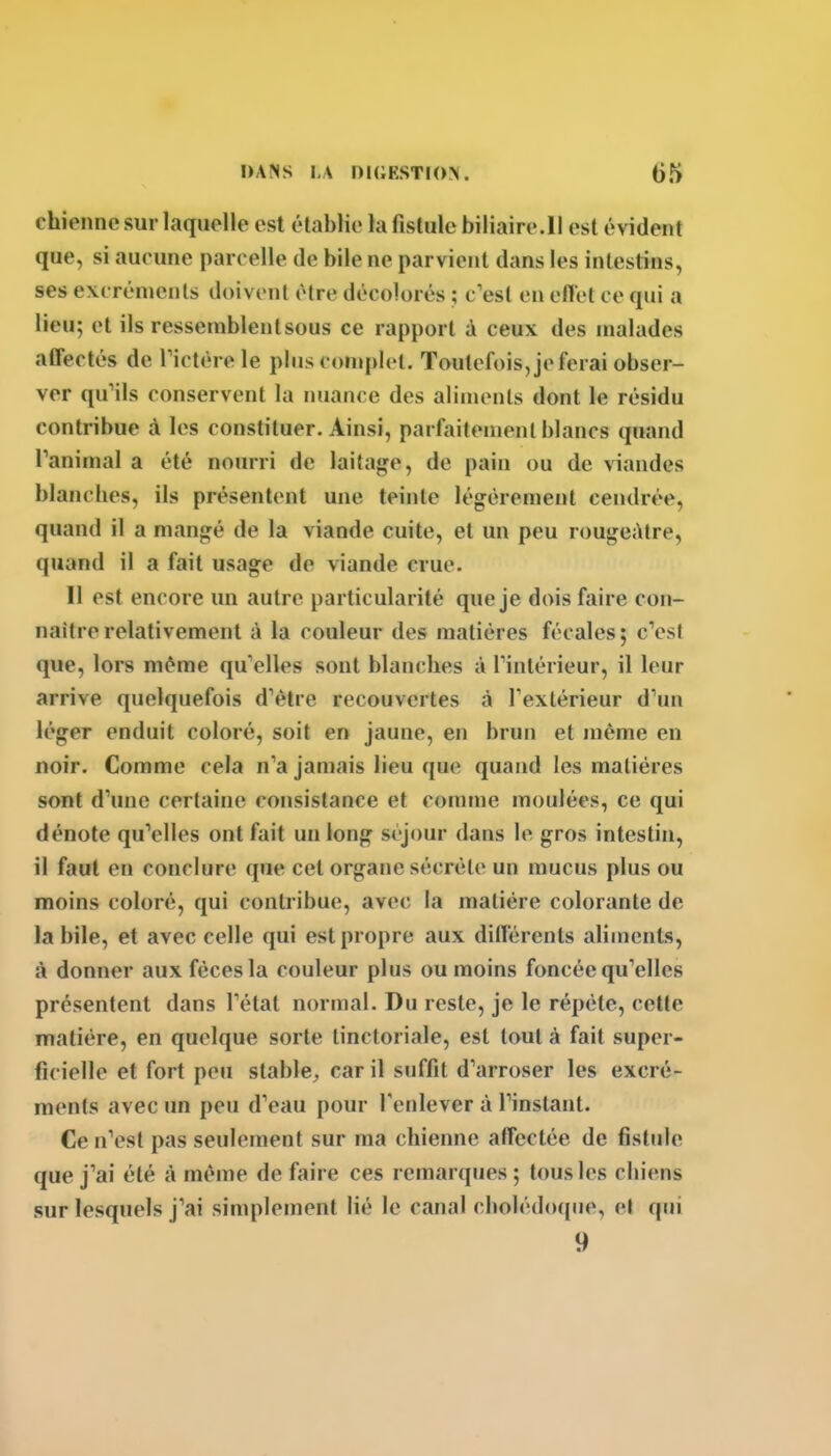 chienne sur laquelle est établie la fistule biliaire.11 est évident que, si aucune parcelle de bile ne parvient dans les intestins, ses excréments doivent être décolorés ; c'est en eflet ce qui a lieu; et ils ressetnblentsous ce rapport à ceux des malades affectés de Tictèrele plus complet. Toutefois, je ferai obser- ver qu'ils conservent la nuance des aliments dont le résidu contribue à les constituer. Ainsi, parfaitement blancs quand ranimai a été nourri de laitage, de pain ou de viandes blancbes, ils présentent une teinte légèrement cendrée, quand il a mangé de la viande cuite, et un peu rougeAtre, quand il a fait usage de viande crue. Il est encore un autre particularité que je dois faire con- naître relativement à la couleur des matières fécales; cVst que, lors même qu'elles sont blanches à Tinlérieur, il leur arrive quelquefois d'être recouvertes à rextérieur d'un léger enduit coloré, soit en jaune, en brun et même en noir. Comme cela n'a jamais lieu que quand les matières sont d'une certaine consistance et comme moulées, ce qui dénote qu'elles ont fait un long séjour dans le gros intestin, il faut en conclure que cet organe sécrète un mucus plus ou moins coloré, qui contribue, avec la matière colorante de la bile, et avec celle qui est propre aux différents aliments, à donner aux fèces la couleur plus ou moins foncée qu'elles présentent dans l'état normal. Du reste, je le répète, cette matière, en quelque sorte tinctoriale, est tout à fait super- ficielle et fort peu stable^ car il suffit d'arroser les excré- ments avec un peu d'eau pour l'enlever à l'instant. Ce n'est pas seulement sur ma chienne affectée de fistule que j'ai été à même de faire ces remarques ; tous les chiens sur lesquels j'ai simplement lié le canal cholédoque, et qui 9