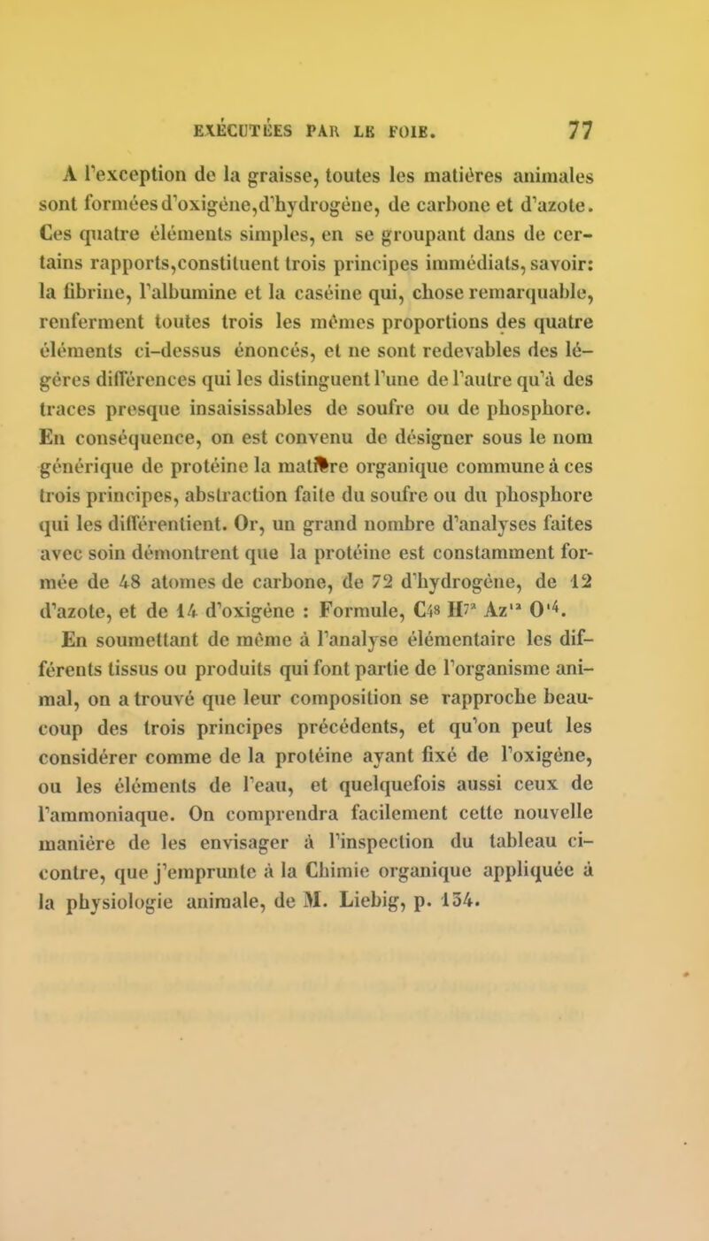 A Texception de la graisse, toutes les matières animales sont forméesd'oxigène,d'hydrogène, de carbone et d'azote. Ces quatre éléments simples, en se groupant dans de cer- tains rapports,constituent trois principes immédiats, savoir: la fibrine, Talbumine et la caséine qui, chose remarquable, renferment toutes trois les mêmes proportions des quatre éléments ci-dessus énoncés, et ne sont redevables des lé- gères différences qui les distinguent Tune de Taulre qu'à des traces presque insaisissables de soufre ou de phosphore. En conséquence, on est convenu de désigner sous le nom générique de protéine la matière organique commune à ces trois principes, abstraction faite du soufre ou du phosphore qui les différentient. Or, un grand nombre d'analyses faites avec soin démontrent que la protéine est constamment for- mée de 48 atomes de carbone, de 72 d'hydrogène, de 12 d'azote, et de 14 d'oxigène : Formule, C48 W Az 0'^. En soumettant de même à l'analyse élémentaire les dif- férents tissus ou produits qui font partie de l'organisme ani- mal, on a trouvé que leur composition se rapproche beau- coup des trois principes précédents, et qu'on peut les considérer comme de la protéine ayant fixé de l'oxigène, ou les éléments de l'eau, et quelquefois aussi ceux de l'ammoniaque. On comprendra facilement cette nouvelle manière de les envisager à l'inspection du tableau ci- contre, que j'emprunte à la Chimie organique appliquée à la physiologie animale, de M. Liebig, p. 134.