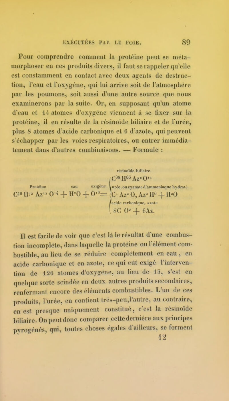 EXliCliTKHS VM\ LK lOlE. Pour comprendre comment la protéine peut se méta- morphoser eu ces produits divers, il faut se rappeler qu'elle est constamment eu contact avec deux agents de destruc- tion, Teau et Toxygène, qui lui arrive soit de ralmosplière par les poumons, soit aussi d'une autre source que nous examinerons par la suite. Or, en supposant qu'un atome d'eau et 14 atomes d'oxygène viennent à se fixer sur la protéine, il en résulte de la résinoïde biliaire et de l'urée, plus 8 atomes d'acide carbonique et 6 d'azote, qui peuvent s'échapper par les voies respiratoires, ou entrer immédia- tement dans d'autres combinaisons. — Formule : résinoïde biliaire Protéine eau oxigènc. Vurée,oucyanated'ammoniaquebjdralé C48 H7' Az'^ 0'4 4- ÏPO -j- 0'^= C Az> 0, Az'' H*^ -}- IPO /acide carbonique, azoto [ se 0' -f 6Az. Il est facile de voir que c'est là le résultat d'une combus- tion incomplète, dans laquelle la protéine ou l'élément com- bustible, au lieu de se réduire complètement en eau , en acide carbonique et en azote, ce qui eût exigé l'interven- tion de 126 atomes d'oxygène, au lieu de 13, s'est en quelque sorte scindée en deux autres produits secondaires, renfermant encore des éléments combustibles. L'un de ces produits, l'urée, en contient trés-pcu,rautre, au contraire, en est presque uniquement constitué, c'est la résinoïde biliaire. On peut donc comparer cette dernière aux principes pyrogénés, qui, toutes choses égales d'ailleurs, se forment