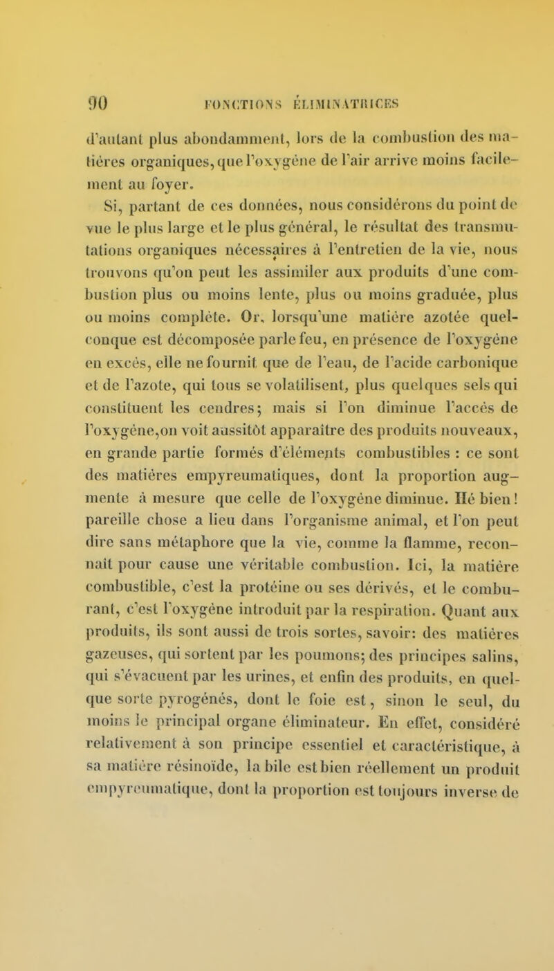 (PaiilaiU plus abondamment, lors de la combuslion des lua- tières organiques, que Toxygène de l air arrive moins faciie- menl au foyer. Si, partant de ces données, nous considérons du point de vue le plus large et le plus général, le résultat des transmu- tations organiques nécessaires à Tentretieu de la vie, nous trouvons qu^on peut les assimiler aux produits d'une com- bustion plus ou moins lente, plus ou moins graduée, plus ou moins complète. Or, lorsqu'une matière azotée quel- conque est décomposée parle feu, en présence de Toxygéne en excès, elle ne fournit, que de Teau, de Tacide carbonique et de Tazote, qui tous se volatilisent, plus quelques sels qui constituent les cendres; mais si Ton diminue Paccés de roxygéne,on voit aussitôt apparaître des produits nouveaux, en grande partie formés d'éléments combustibles : ce sont des matières empyreumatiques, dont la proportion aug- mente à mesure que celle de Toxygène diminue. lié bien ! pareille chose a lieu dans l'organisme animal, et Ton peut dire sans métaphore que la vie, comme la flamme, recon- naît pour cause une véritable combustion. Ici, la matière combustible, c'est la protéine ou ses dérivés, et le combu- rant, c'est l'oxygène introduit par la respiration. Quant aux produits, ils sont aussi de trois sortes, savoir: des matières gazeuses, qui sortent par les poumons; des principes salins, qui s'évacuent par les urines, et enOn des produits, en quel- que sorte pyrogénés, dont le foie est, sinon le seul, du moins le principal organe éliminateur. En efl'et, considéré relativement à son principe essentiel et caractéristique, à sa matière résinoïde, la bile est bien réellement un produit ompyroumatiqiu', dont la proportion est toujours inverse de