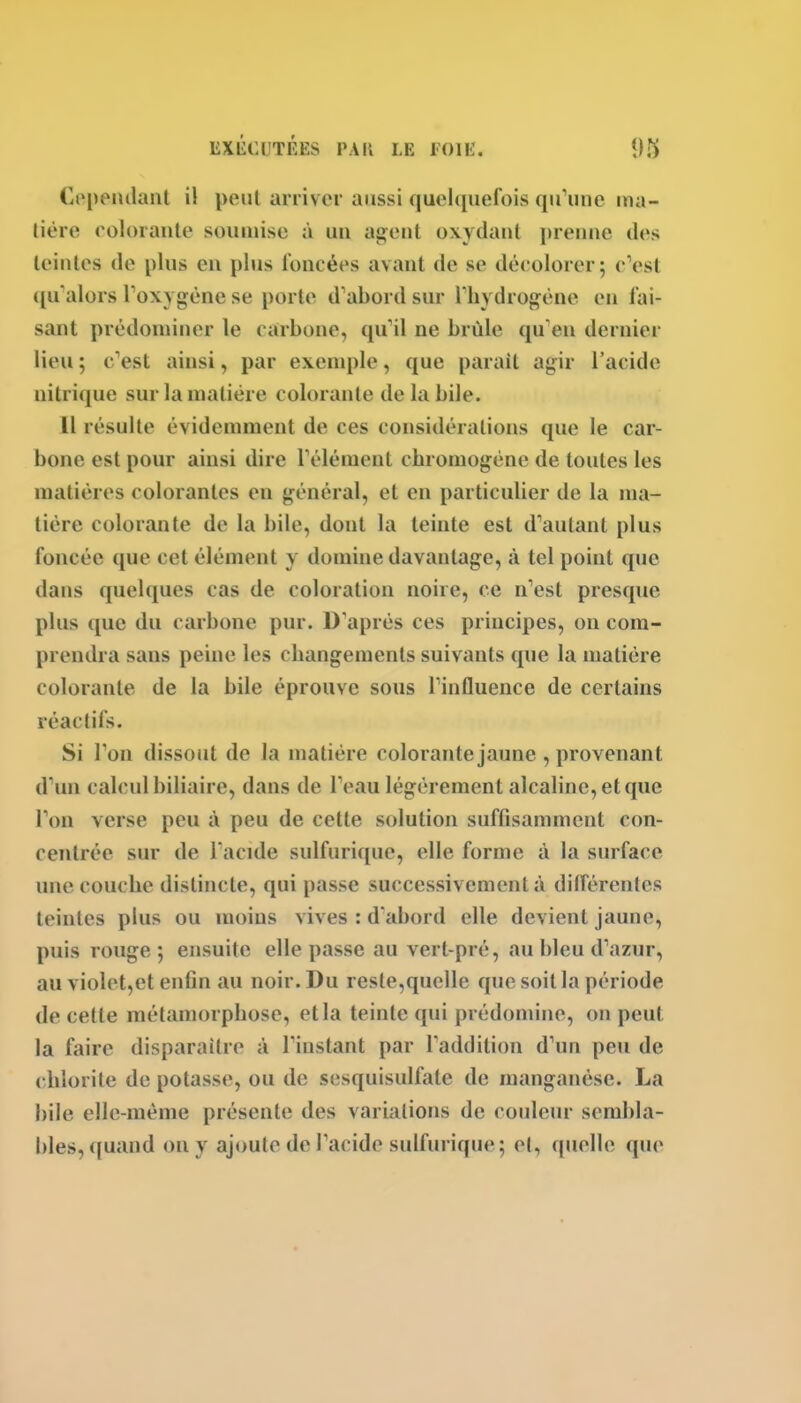 Cependant il peut arriver aussi quelquefois qu'une nia- lière eolorante soumise à un agent oxydant prenne des teintes de plus en plus foncées avant de se décolorer; c'est qu'alors Toxygène se porte d'abord sur l'hydrogène en fai- sant prédominer le carbone, qu'il ne brûle qu'en dernier lieu ; c'est ainsi, par exemple, que parait agir l'acide nitrique sur la matière colorante de la bile. 11 résuite évidemment de ces considérations que le car- bone est pour ainsi dire l'élément chromogène de toutes les matières colorantes en général, et en particulier de la ma- tière colorante de la bile, dont la teinte est d'autant plus foncée que cet élément y domine davantage, à tel point que dans quelques cas de coloration noire, ce n'est presque plus que du carbone pur. D'après ces principes, on com- prendra sans peine les changements suivants que la matière colorante de la bile éprouve sous Tinfluence de certains réactifs. Si l'on dissout de la matière colorante jaune , provenant d'un calcul biliaire, dans de l'eau légèrement alcaline, et que l'on verse peu à peu de cette solution suffisamment con- centrée sur de l acide sulfurique, elle forme à la surface une couche distincte, qui passe successivement à ditférentes teintes plus ou moins vives : d abord elle devient jaune, puis rouge 5 ensuite elle passe au vert-pré, au bleu d'azur, au violet,et enfin au noir. Du reste,quelle que soit la période de cette métamorphose, et la teinte qui prédomine, on peut la faire disparaître à l'instant par l'addition d'un peu de chlorite de potasse, ou de sesquisulfate de manganèse. La bile elle-même présente des variations de couleur sembla- bles, ([uand on y ajoute de l'acide sulfurique; et, quelle que