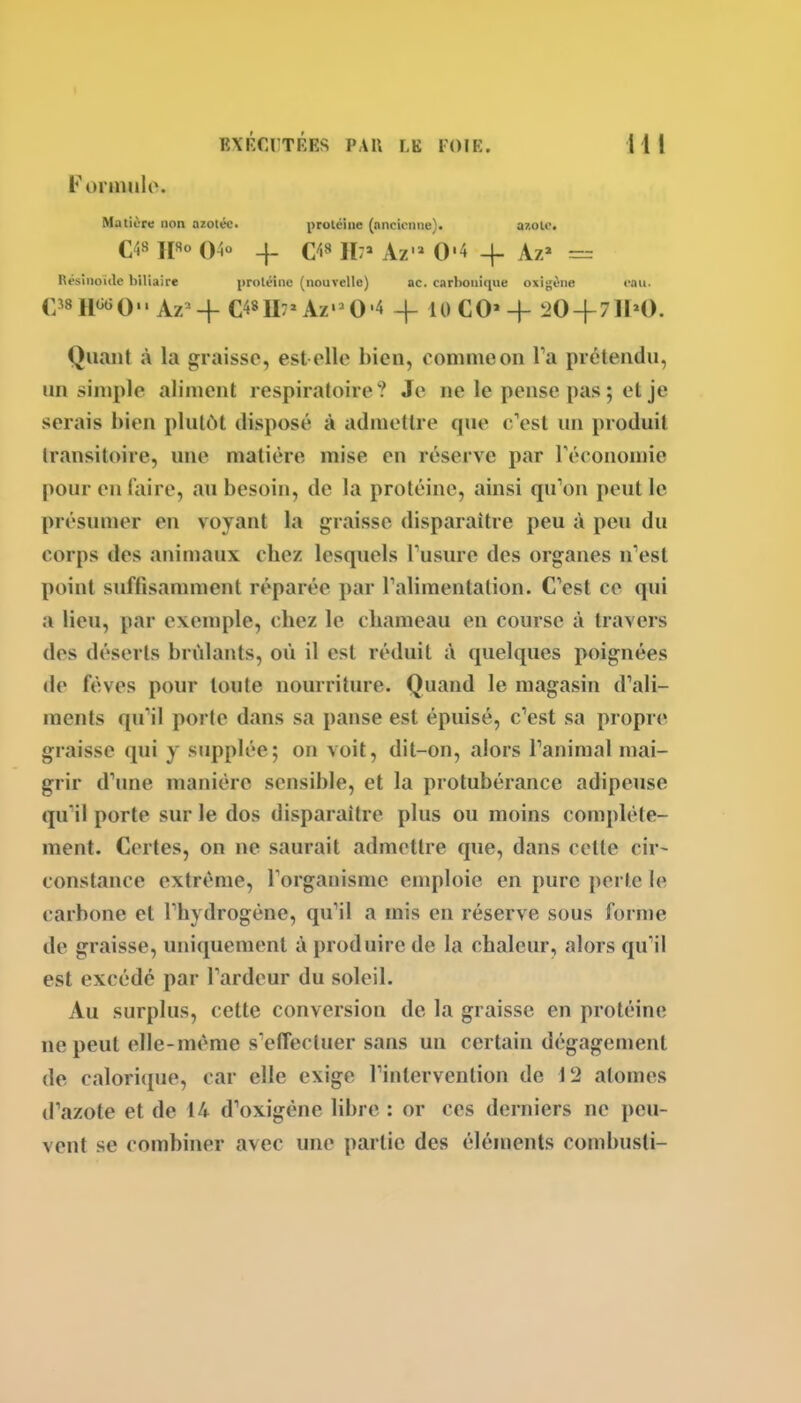 Fonnulo. Matière non azotée. protéine (ancienne). a?.ole, C48 H«° 04° -f- H;» Az'» 0'4 -f Az' = Résinoide biliaire protéine (nouvelle) ac. carbonique oxigène eau. C^sHtiGQ.. Az-^ C48U7»Az'^0'4 -j- IOCO'4- 20 + 71H). Quant à la graisse, est elle bien, oommeon Ta prétendu, un simple aliment respiratoire? Je ne le pense pas ; et je serais bien plutôt disposé à admettre que c'est un produit transitoire, une matière mise en réserve par Téconomie pour en faire, .iu besoin, de la protéine, ainsi qu'on peut le présumer en voyant la graisse disparaître peu à peu du corps des animaux chez lesquels Tusure des organes n'est point suffisamment réparée par Talimentalion. C'est ce qui a lieu, par exemple, chez le chameau en course à travers des déserts brûlants, où il est réduit à quelques poignées de fèves pour toute nourriture. Quand le magasin d'ali- ments qu'il porte dans sa panse est épuisé, c'est sa propre graisse qui y supplée; on voit, dit-on, alors l'animal mai- grir d'une manière sensible, et la protubérance adipeuse qu'il porte sur le dos disparaître plus ou moins complète- ment. Certes, on ne saurait admettre que, dans cette cir- constance extrême, l'organisme emploie en pure perle le carbone et l'hydrogène, qu'il a mis en réserve sous forme de graisse, uniquement à produire de la chaleur, alors qu'il est excédé par l'ardeur du soleil. Au surplus, cette conversion de la graisse en protéine ne peut elle-même s'elTectuer sans un certain dégagement de calori([ue, car elle exige l'intervention de 12 atomes d'azote et de 14 d'oxigène libre : or ces derniers ne peu- vent se combiner avec une partie des éléments combusli-