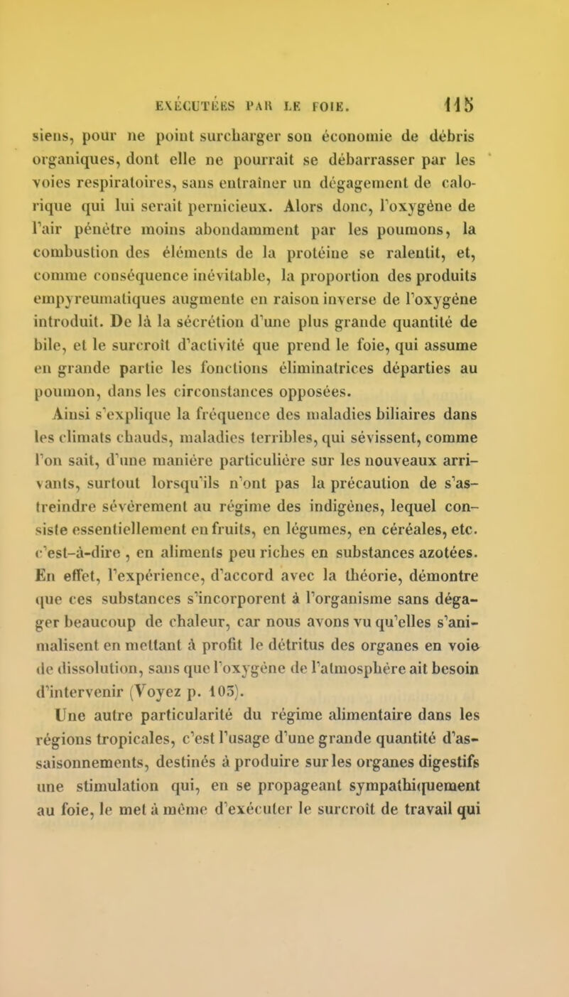 siens, pour ne point suicbarger sou économie de débris organiques, dont elle ne pourrait se débarrasser par les voies respiratoires, sans entraîner un dégagement de calo- rique qui lui serait pernicieux. Alors donc, Toxygéne de Tair pénétre moins abondamment par les poumons, la combustion des éléments de la protéine se ralentit, et, comme conséquence inévitable, la proportion des produits empyreumatiques augmente en raison inverse de Toxygéne introduit. De là la sécrétion d'une plus grande quantité de bile, et le surcroît d'activité que prend le foie, qui assume en grande partie les fonctions éliminatrices départies au poumon, dans les circonstances opposées. Ainsi s'explique la fréquence des maladies biliaires dans les climats cbauds, maladies terribles, qui sévissent, comme Ton sait, d'ime manière particulière sur les nouveaux arri- vants, surtout lorsqu'ils n'ont pas la précaution de s'as- treindre sévèrement au régime des indigènes, lequel con- siste essentiellement en fruits, en légumes, en céréales, etc. c'est-à-dire , en aliments peu ricbes en substances azotées. En effet, l'expérience, d'accord avec la théorie, démontre que ces substances s'incorporent à l'organisme sans déga- ger beaucoup de chaleur, car nous avons vu qu'elles s'ani- malisent en mettant à profit le détritus des organes en voie de ilissolution, sans que l'oxygène de l'atmosphère ait besoin d'intervenir (Voyez p. 103). Une autre particularité du régime alimentaire dans les régions tropicales, c'est l'usage d'une grande quantité d'as- saisonnements, destinés à produire sur les organes digestifs une stimulation qui, en se propageant sympathicpiement au foie, le met à même d'exécuter le surcroît de travail qui