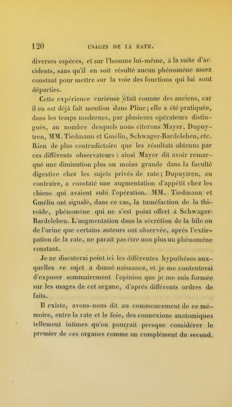 diverses espèces, et sur Thomme lui-même, à la suite d'ac- cidents, sans qu'il en soit résulté aucun phénomène assez constant pour mettre sur la voie des fonctions qui lui sont départies. Cette expérience curieuse 'était connue des anciens, car il en est déjà fait mention dans Pline; elle a été pratiquée, dans les temps modernes, par plusieurs opérateurs distin- gués, au nombre desquels nous citerons Mayer, Dupuy- tren, MM.Tiedmann et Gmélin, Schwager-Bardeleben, etc. Rien de plus contradictoire que les résultats obtenus par ces différents observateurs : ainsi Mayer dit avoir remar- qué une diminution plus ou moins grande dans la faculté digestive chez les sujets privés de rate ; Dupuytren, au contraire, a constaté une augmentation d'appétit chez les chiens qui avaient subi l'opération. 3IM. Tiedmann et Gmélin ont signalé, dans ce cas, la tuméfaction de la thi- roïde, phénomène qui ne s'est point otfert à Schwager- Bardeleben. L'augmentation dans la sécrétion de la bile ou de l'urine que certains auteurs ont observée, après l'extir- pation de la rate, ne parait pas être non plus un phénomène constant. Je ne discuterai point ici les différentes hypothèses aux- quelles ce sujet a donné naissance, et je me contenterai d'exposer sommairement l'opinion que je me suis formée sur les usages de cet organe, d'après différents ordres de faits. H existe, avons-nous dit au commencement de ce mé- moire, entre la rate et le foie, des connexions anatomiques tellement intimes qu'on pourrait presque considérer le premier de ces organes comme un complément du second.