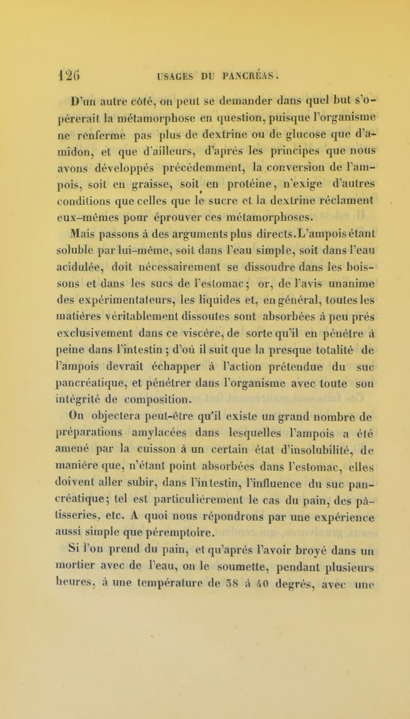 D'un autre côté, ou peut se demander dans quel but s'o- pérerait la métamorphose en question, puisque l'organisme ne renferme pas plus de dextrine ou de glucose que d'a- midon, et que d'ailleurs, d'après les principes que nous avons développés précédemment, la conversion de l'am- pois, soit en graisse, soit en protéine, n'exige d'autres conditions que celles que le sucre et la dextrine réclament eux-mêmes pour éprouver ces métamorphoses. Mais passons à des arguments plus directs.L'ampois étant soluble par lui-même, soit dans l'eau simple, soit dans l'eau acidulée, doit nécessairement se dissoudre dans les bois- sons et dans les sucs de l'eslomac ; or, de l'avis unanime des expérimentateurs, les liquides et, en général, toutes les matières véritablement dissoutes sont absorbées à peu prés exclusivement dans ce viscère, de sorte qu'il en pénètre à peine dans l'intestin 5 d'où il suit que la presque totalité de l'ampois devrait échapper à l'action prétendue du suc pancréatique, et pénétrer dans l'organisme avec toute son intégrité de composition. On objectera peut-être qu'il existe un grand nombre de préparations amylacées dans lesquelles l'ampois a été amené par la cuisson à un certain état d'insolubilité, de manière que, n'étant point absorbées dans l'estomac, elles doivent aller subir, dans l'intestin, l'influence du suc pan- créatique; tel est particulièrement le cas du pain, des pâ- tisseries, etc. A quoi nous répondrons par une expérience aussi simple que péremptoire. Si l'on prend du pain, et qu'après l'avoir broyé dans un mortier avec de l'eau, on le soumette, pendant plusieurs heures, à une température de 38 à /lO degrés, avec une