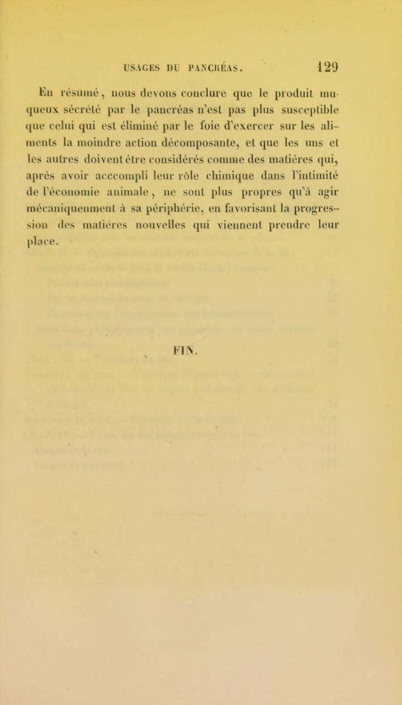 Kii résumé, nous devons couclurc que le produit mu- queux sécrèlé par le pancréas n''esl pas plus susceptible que celui qui est éliminé par le foie dV^xercer sur les ali- ments la moindre action décomposante, et que les uns et les autres doivent être considérés comme des matières (jui, après avoir a<'Cconqdi leur rôle chimique dans Tintimité de l'économie animale, ne sont plus propres qu'à ag;ir mécaniquemuent à sa périphérie, en favorisant la progres- sion des matières nouvelles qui viennent prendre leur place.