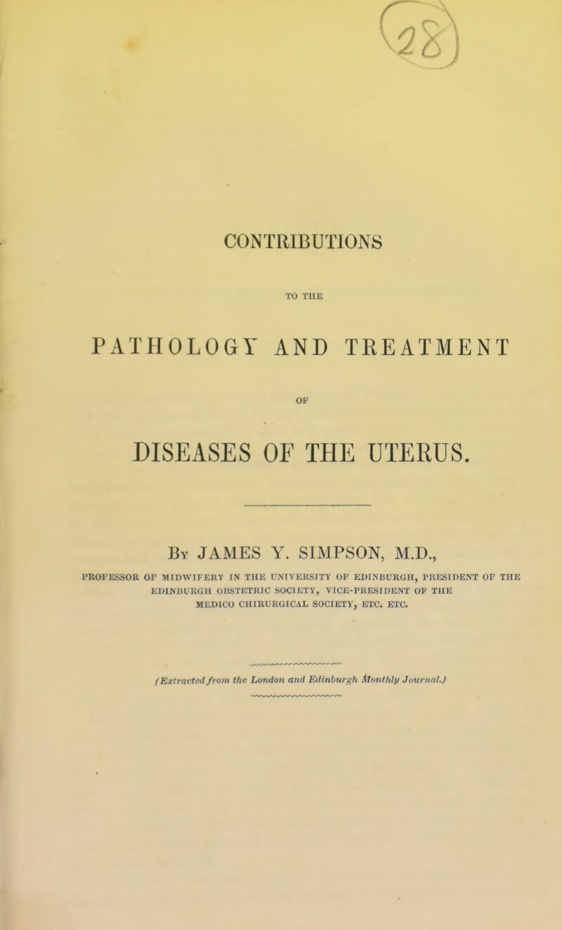 CONTRIBUTIONS TO THE PATHOLOGY AND TREATMENT OF DISEASES OF THE UTEEUS. By JAMES Y. SIMPSON, M.D., PROFESSOR OF MIDWIFERY IN THE UNIVERSITY OF EDINBURGH, PRESIDENT OF THE EDINIiURaU OBSTETRIC SOCIETY, VICE-PRESIDENT OF THE MEDICO CIURURGICAL SOCIETY', ETC. ETa (Extracted from the London and Edinburf^h Monthly Journnl.)