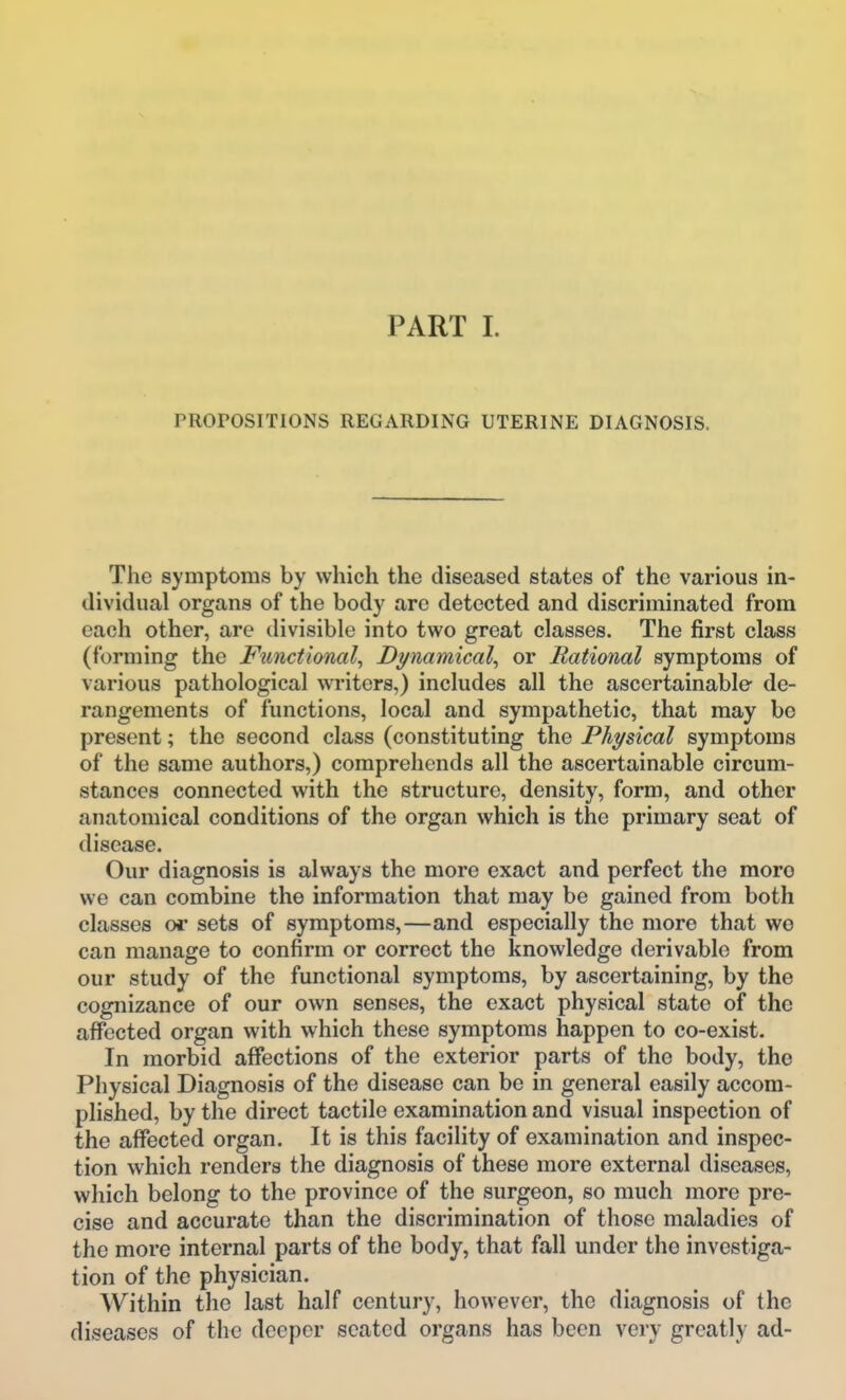 PROPOSITIONS REGARDING UTERINE DIAGNOSIS. The symptoms by which the diseased states of the various in- dividual organs of the body are detected and discriminated from each other, are divisible into two great classes. The first class (forming the Functional^ Dynamical^ or Rational symptoms of various pathological writers,) includes all the ascertainable de- rangements of functions, local and sympathetic, that may be present; the second class (constituting the Physical symptoms of the same authors,) comprehends all the ascertainable circum- stances connected with the structure, density, form, and other anatomical conditions of the organ which is the primary seat of disease. Our diagnosis is always the more exact and perfect the moro we can combine the information that may be gained from both classes or sets of symptoms,—and especially the more that wo can manage to confirm or correct the knowledge derivable from our study of the functional symptoms, by ascertaining, by the cognizance of our own senses, the exact physical state of the affected organ with which these symptoms happen to co-exist. In morbid affections of the exterior parts of the body, the Physical Diagnosis of the disease can be in general easily accom- plished, by the direct tactile examination and visual inspection of the affected organ. It is this facility of examination and inspec- tion which renders the diagnosis of these more external diseases, which belong to the province of the surgeon, so much more pre- cise and accurate than the discrimination of those maladies of the more internal parts of the body, that fall under the investiga- tion of the physician. Within the last half century, however, the diagnosis of the diseases of the deeper seated organs has been very greatly ad-