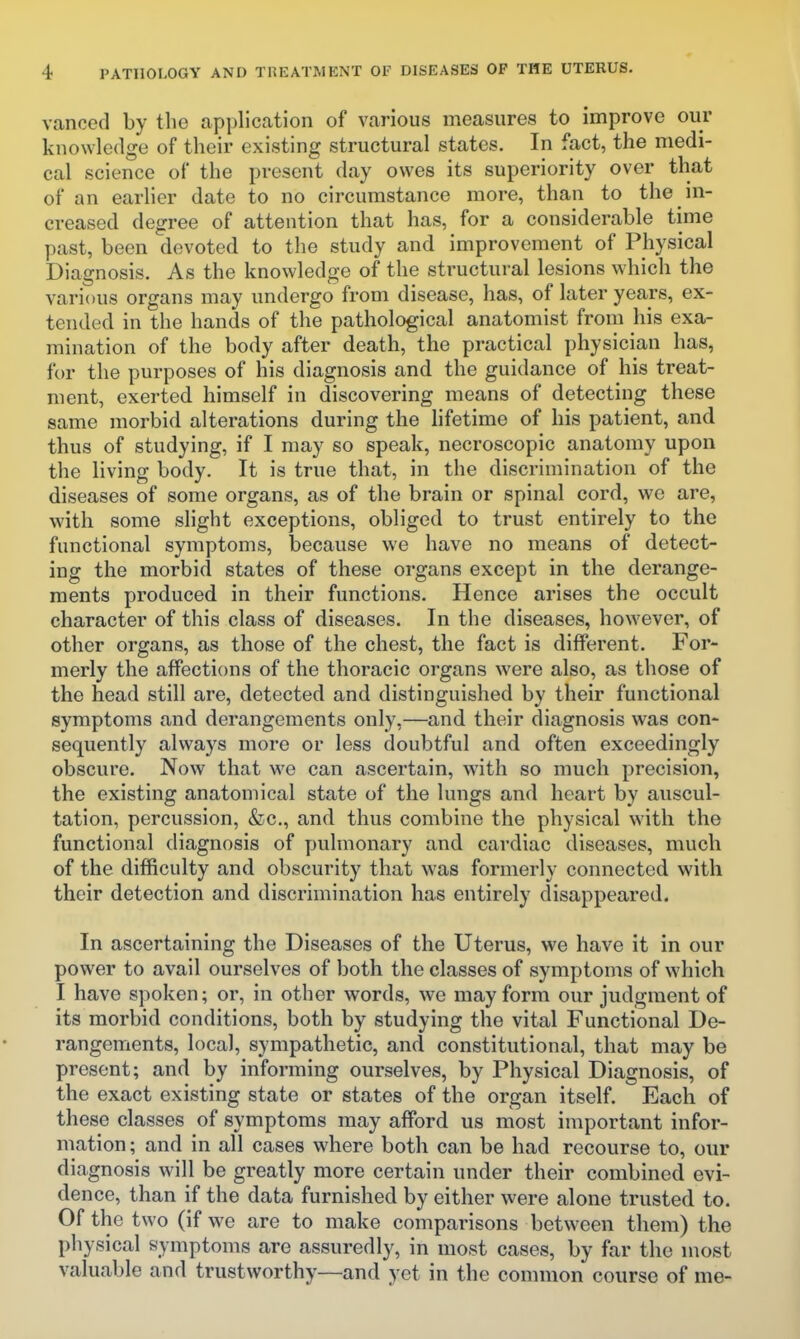 vanced by the application of various measures to improve our knowledge of their existing structural states. In fact, the medi- cal science of the present day owes its superiority over that of an earlier date to no circumstance more, than to the in- creased degree of attention that has, for a considerable time past, been devoted to the study and improvement of Physical Diagnosis. As the knowledge of the structural lesions which the various organs may undergo from disease, has, of later years, ex- tended in the hands of the pathological anatomist from his exa- mination of the body after death, the practical physician has, for the purposes of his diagnosis and the guidance of his treat- ment, exerted himself in discovering means of detecting these same morbid alterations during the lifetime of his patient, and thus of studying, if I may so speak, necroscopic anatomy upon the living body. It is true that, in the discrimination of the diseases of some organs, as of the brain or spinal cord, we are, with some slight exceptions, obliged to trust entirely to the functional symptoms, because we have no means of detect- ing the morbid states of these organs except in the derange- ments produced in their functions. Hence arises the occult character of this class of diseases. In the diseases, however, of other organs, as those of the chest, the fact is different. For- merly the affections of the thoracic organs were also, as those of the head still are, detected and distinguished by their functional symptoms and derangements only,—and their diagnosis was con- sequently always more or less doubtful and often exceedingly obscure. Now that we can ascertain, with so much precision, the existing anatomical state of the lungs and heart by auscul- tation, percussion, &c., and thus combine the physical with the functional diagnosis of pulmonary and cardiac diseases, much of the difficulty and obscurity that was formerly connected with their detection and discrimination has entirely disappeared. In ascertaining the Diseases of the Uterus, we have it in our power to avail ourselves of both the classes of symptoms of which I have spoken; or, in other words, we may form our judgment of its morbid conditions, both by studying the vital Functional De- rangements, local, sympathetic, and constitutional, that may be present; and by informing ourselves, by Physical Diagnosis, of the exact existing state or states of the organ itself. Each of these classes of symptoms may afford us most important infor- mation ; and in all cases where both can be had recourse to, our diagnosis will be greatly more certain under their combined evi- dence, than if the data furnished by either were alone trusted to. Of the two (if we are to make comparisons between them) the physical symptoms are assuredly, in most cases, by far the most valuable and trustworthy—and yet in the common course of me-