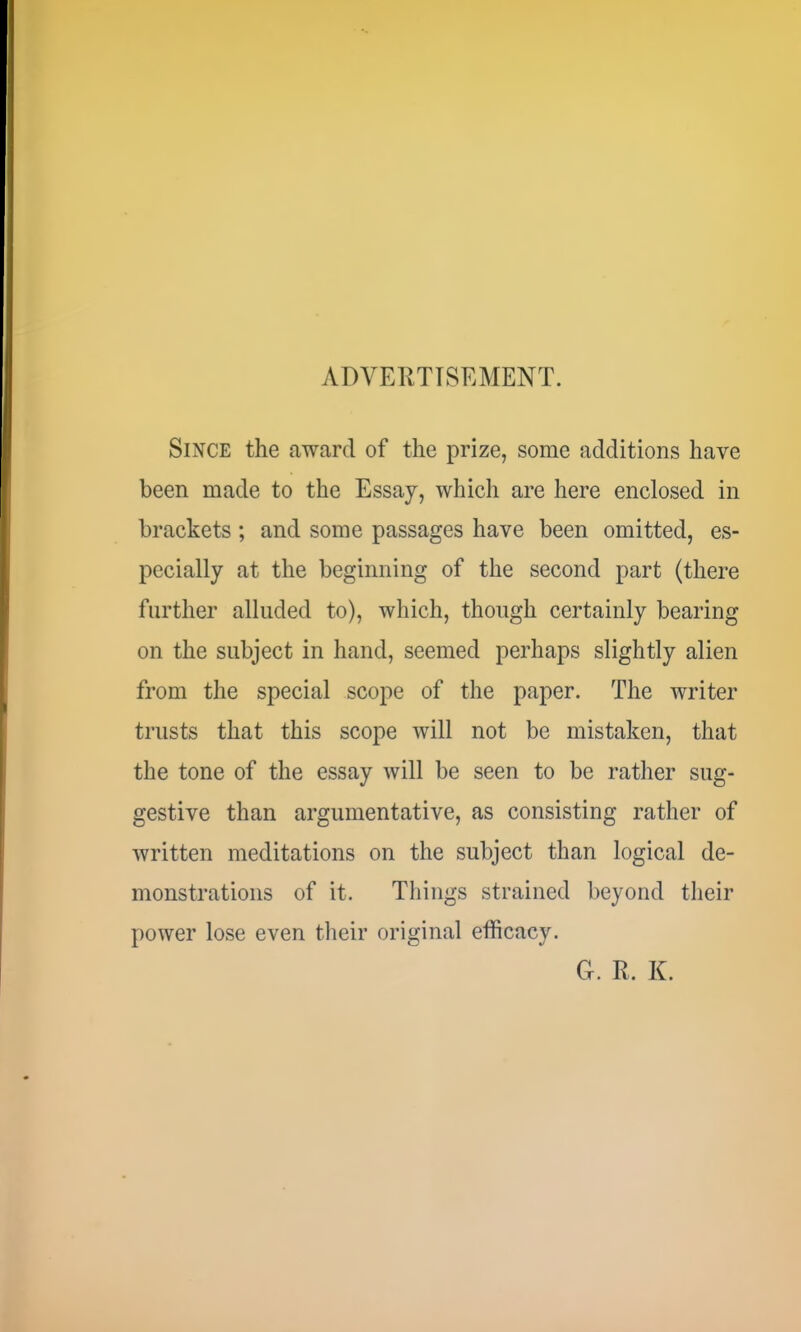 ADVERTISEMENT. Since the award of the prize, some additions have been made to the Essay, which are here enclosed in brackets ; and some passages have been omitted, es- pecially at the beginning of the second part (there further alluded to), which, though certainly bearing on the subject in hand, seemed perhaps slightly alien from the special scope of the paper. The writer trusts that this scope will not be mistaken, that the tone of the essay will be seen to be rather sug- gestive than argumentative, as consisting rather of written meditations on the subject than logical de- monstrations of it. Things strained beyond their power lose even their original efficacy. G. R. K.