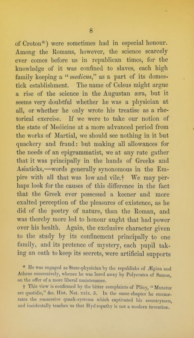 of Croton*) were sometimes had in especial honour. Among the Romans, however, the science scarcely ever comes before us in republican times, for the knowledge of it was confined to slaves, each high family keeping a u medicus as a part of its domes- tick establishment. The name of Celsus might argue a rise of the science in the Augustan Eera, but it seems very doubtful whether he was a physician at all, or whether he only wrote his treatise as a rhe- torical exercise. If we were to take our notion of the state of Medicine at a more advanced period from the works of Martial, we should see nothing in it but quackery and fraud: but making all allowances for the needs of an epigrammatist, we at any rate gather that it was principally in the hands of Greeks and Asiaticks,—words generally synonomous in the Em- pire with all that was low and vile.f We may per- haps look for the causes of this difference in the fact that the Greek ever possessed a keener and more exalted perception of the pleasures of existence, as he did of the poetry of nature, than the Roman, and was thereby more led to honour aught that had power over his health. Again, the exclusive character given to the study by its confinement principally to one family, and its pretence of mystery, each pupil tak- ing an oath to keep its secrets, were artificial supports * He was engaged as State-physician by the republicks of JEg'ma and Atliens successively, whence he was lured away by Polycrates of Sanios on the offer of a more liberal maintenance. -j- This view is confirmed by the bitter complaints of Pliny,  Mutatur ars quotidic, &c. Hist. Nat. xxix. 5. In the same chapter he enume- rates the successive quack-systems wliich captivated his countrymen, and incidentally teaches us that Hydropathy is not a modern invention.