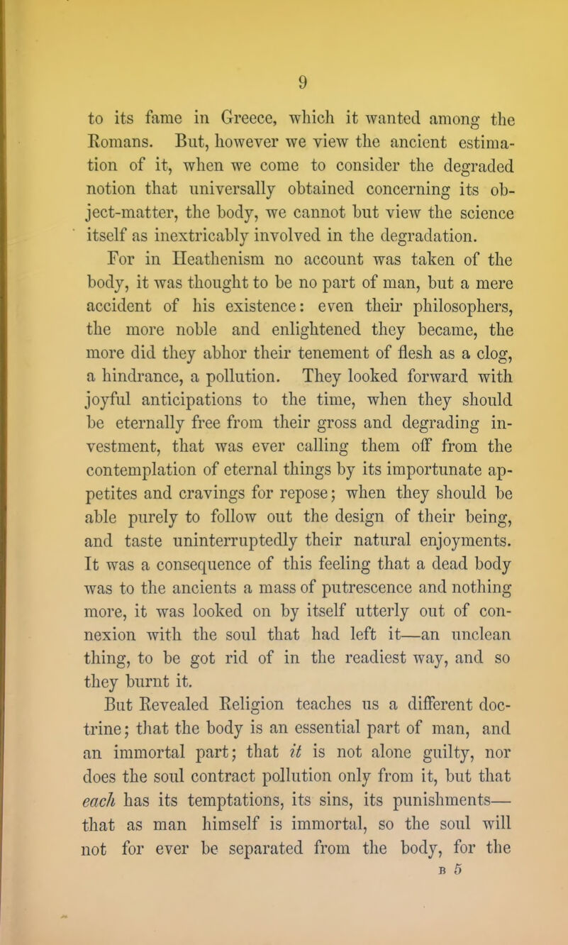 to its fame in Greece, which it wanted among the Romans. But, however we view the ancient estima- tion of it, when we come to consider the degraded notion that universally obtained concerning its ob- ject-matter, the body, we cannot but view the science itself as inextricably involved in the degradation. For in Heathenism no account was taken of the body, it was thought to be no part of man, but a mere accident of his existence: even their philosophers, the more noble and enlightened they became, the more did they abhor their tenement of flesh as a clog, a hindrance, a pollution. They looked forward with joyful anticipations to the time, when they should be eternally free from their gross and degrading in- vestment, that was ever calling them off from the contemplation of eternal things by its importunate ap- petites and cravings for repose; when they should be able purely to follow out the design of their being, and taste uninterruptedly their natural enjoyments. It was a consequence of this feeling that a dead body was to the ancients a mass of putrescence and nothing more, it was looked on by itself utterly out of con- nexion with the soul that had left it—an unclean thing, to be got rid of in the readiest way, and so they burnt it. But Revealed Religion teaches us a different doc- trine; that the body is an essential part of man, and an immortal part; that it is not alone guilty, nor does the soul contract pollution only from it, but that each has its temptations, its sins, its punishments— that as man himself is immortal, so the soul will not for ever be separated from the body, for the B 5