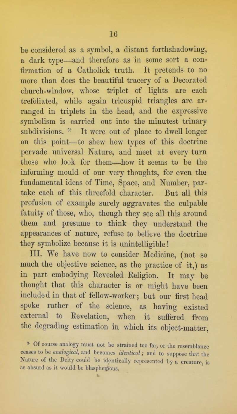 be considered as a symbol, a distant forthshadowing, a dark type—and therefore as in some sort a con- firmation of a Catholick truth. It pretends to no more than does the beautiful tracery of a Decorated church-window, whose triplet of lights are each trefoliated, while again tricuspid triangles are ar- ranged in triplets in the head, and the expressive symbolism is carried out into the minutest trinary subdivisions. * It were out of place to dwell longer on this point—to shew how types of this doctrine pervade universal Nature, and meet at every turn those who look for them—how it seems to be the informing mould of our very thoughts, for even the fundamental ideas of Time, Space, and Number, par- take each of this threefold character. But all this profusion of example surely aggravates the culpable fatuity of those, who, though they see all this around them and presume to think they understand the appearances of nature, refuse to believe the doctrine they symbolize because it is unintelligible! III. We have now to consider Medicine, (not so much the objective science, as the practice of it,) as in part embodying Eevealed Religion. It may be thought that this character is or might have been included in that of fellow-worker; but our first head spoke rather of the science, as having existed external to Revelation, when it suffered from the degrading estimation in which its object-matter, * Of course analogy must not be strained too far, or the resemblance ceases to be analogical, and becomes identical; and to suppose that the Nature of the Deity could be identically represented by a creature is as absurd as it would be blasphemous.