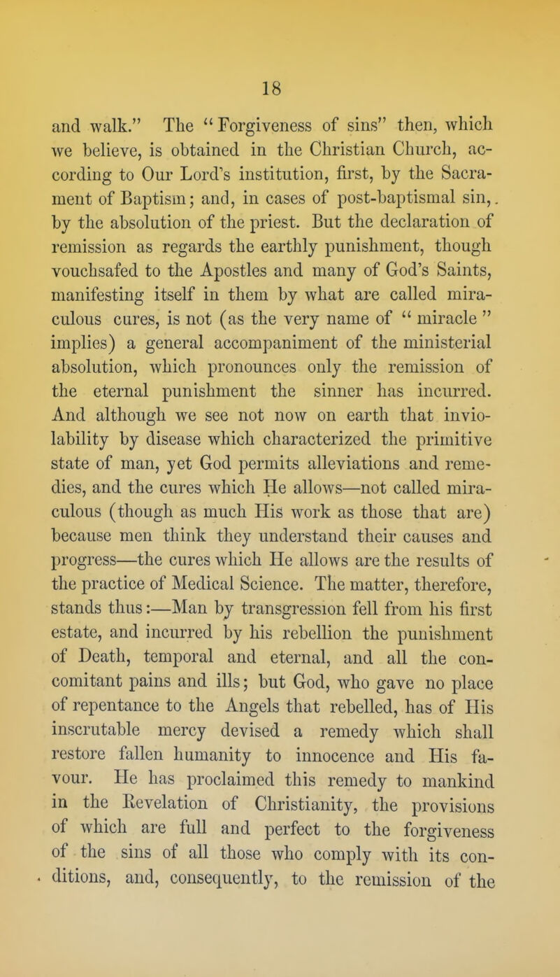 and walk. The  Forgiveness of sins then, which Ave believe, is obtained in the Christian Church, ac- cording to Our Lord's institution, first, by the Sacra- ment of Baptism; and, in cases of post-baptismal sin,, by the absolution of the priest. But the declaration of remission as regards the earthly punishment, though vouchsafed to the Apostles and many of God's Saints, manifesting itself in them by what are called mira- culous cures, is not (as the very name of  miracle  implies) a general accompaniment of the ministerial absolution, which pronounces only the remission of the eternal punishment the sinner has incurred. And although we see not now on earth that invio- lability by disease which characterized the primitive state of man, yet God permits alleviations and reme- dies, and the cures which He allows—not called mira- culous (though as much His work as those that are) because men think they understand their causes and progress—the cures which He allows are the results of the practice of Medical Science. The matter, therefore, stands thus:—Man by transgression fell from his first estate, and incurred by his rebellion the punishment of Death, temporal and eternal, and all the con- comitant pains and ills; but God, who gave no place of repentance to the Angels that rebelled, has of His inscrutable mercy devised a remedy which shall restore fallen humanity to innocence and His fa- vour. He has proclaimed this remedy to mankind in the Revelation of Christianity, the provisions of which are full and perfect to the forgiveness of the sins of all those who comply with its con- . ditions, and, consequently, to the remission of the