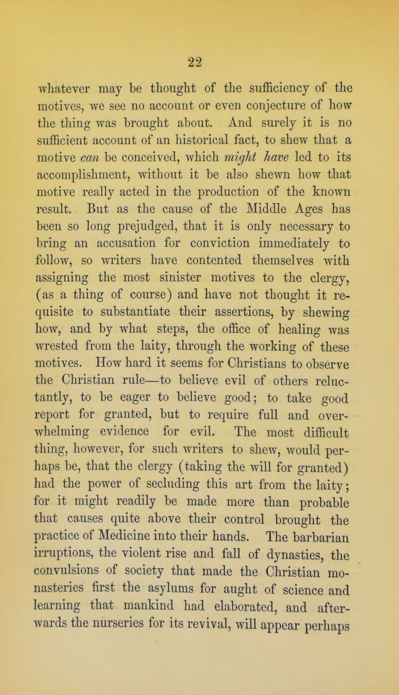 whatever may be thought of the sufficiency of the motives, we see no account or even conjecture of how the thing was brought about. And surely it is no sufficient account of an historical fact, to shew that a motive can be conceived, which might have led to its accomplishment, without it be also shewn how that motive really acted in the production of the known result. But as the cause of the Middle Ages has been so long prejudged, that it is only necessary to bring an accusation for conviction immediately to follow, so writers have contented themselves with assigning the most sinister motives to the clergy, (as a thing of course) and have not thought it re- quisite to substantiate their assertions, by shewing how, and by what steps, the office of healing was wrested from the laity, through the working of these motives. How hard it seems for Christians to observe the Christian rule—to believe evil of others reluc- tantly, to be eager to believe good; to take good report for granted, but to require full and over- whelming evidence for evil. The most difficult thing, however, for such writers to shew, would per- haps be, that the clergy (taking the will for granted) had the power of secluding this art from the laity; for it might readily be made more than probable that causes quite above their control brought the practice of Medicine into their hands. The barbarian irruptions, the violent rise and fall of dynasties, the convulsions of society that made the Christian mo- nasteries first the asylums for aught of science and learning that mankind had elaborated, and after- wards the nurseries for its revival, will appear perhaps