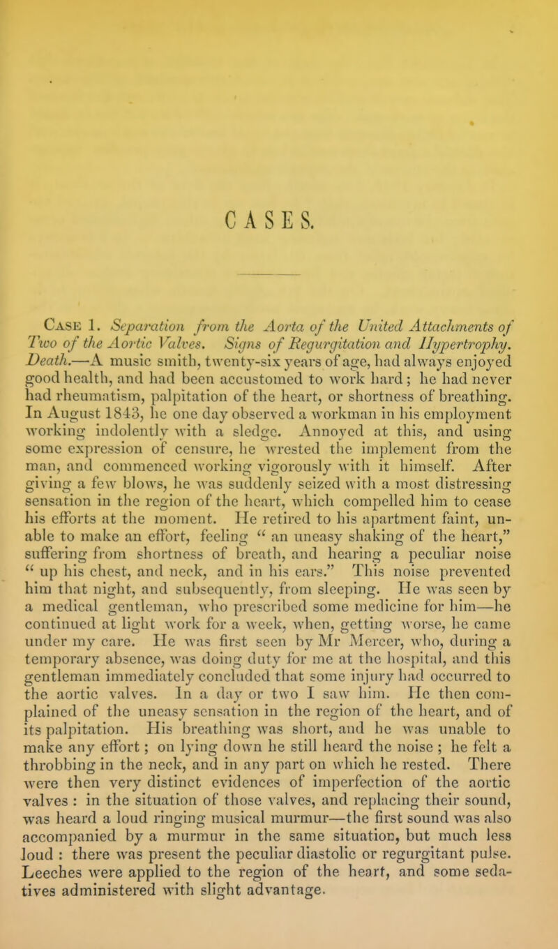 CASES. Case 1. Separation from the Aorta of the United Attachments of Two of the Aoi-tic Valves. Signs of Regurgitation and Hypertrophy, Death.—A music smith, twenty-six years of ag-e, had always enjoyed good health, and had been accustomed to work hard ; he had never had rheumatism, palpitation of the heart, or shortness of breathing. In August 1843, he one day observed a workman in his employment M'orking indolently with a sledge. Annoyed at this, and using some expression of censure, he wrested the implement from the man, and commenced working vigorously with it himself. After giving a few blows, he was suddenly seized with a most distressing sensation in the region of the heart, which compelled him to cease his efforts at the moment. He retired to his aj)artment faint, un- able to make an effort, feeling  an uneasy shaking of the heart, suffering from shortness of breath, and hearing a peculiar noise  up his chest, and neck, and in his ears. This noise prevented him that night, and subsequently, from sleeping. lie was seen by a medical gentleman, who prescribed some medicine for him—he continued at light work for a week, when, getting worse, he came under my care. He was first seen by Mr Mercer, who, during a temporary absence, was doing duty for me at the hospital, and this gentleman immediately concluded that some injury had occurred to the aortic valves. In a day or two I saw him. He then com- plained of the uneasy sensation in the region of the heart, and of its palpitation. His breathing was short, and he was unable to make any effort; on lying down he still lieard the noise ; he felt a throbbing in the neck, and in any part on which he rested. There were then very distinct evidences of imperfection of the aortic valves : in the situation of those valves, and replacing their sound, was heard a loud ringing musical murmur—the first sound was also accompanied by a murmur in the same situation, but much less Joud : there was present the peculiar diastolic or regurgitant pulse. Leeches were applied to the region of the heart, and some seda- tives administered with slight advantage.