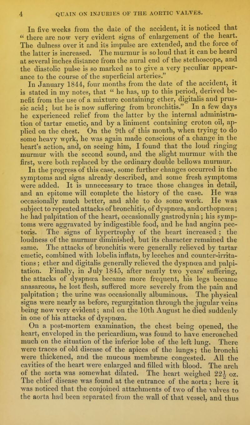 In five weeks from the date of the accident, it is noticed that  there are now very evident signs of enlargement of the heart. The dulness over it and its impulse are extended, and the force of the latter is increased. The murmur is so loud that it can be heard at several inches distance from the aural end of the stethoscope, and the diastolic pulse is so marked as to give a very peculiar appear- ance to the course of the superficial arteries. In January 1844, four months from the date of the accident, it is stated in my notes, that  he has, up to this period, derived be- nefit from the use of a mixture containing ether, digitalis and prus- sic acid; but he is now suffering from bronchitis. In a few days he experienced relief from the latter by the internal administra- tion of tartar emetic, and by a liniment containing croton oil, ap- plied on the chest. On the 9th of this month, when trying to do some heavy work, he was again made conscious of a change in the heart's action, and, on seeing him, I found that the loud ringing murmur with the second sound, and the slight murmur M ith the first, were both replaced by the ordinary double bellows murmur. In the progress of this case, some further changes occurred in the symptoms and signs already described, and some fresh symptoms were added. It is unnecessary to trace those changes in detail, and an epitome will complete the history of the case. He was occasionally much better, and able to do some work. He was subject to repeated attacks of bronchitis, of dyspnoea, and orthopnea; he had palpitation of the heart, occasionally gastrodynia ; his symp- toms were aggravated by indigestible food, and he had angina pec- toris. The signs of hypertrophy of the heart increased ; the loudness of the murmur diminished, but its character remained the same. The attacks of bronchitis were generally relieved by tartar emetic, combined with lobelia inflata, by leeches and counter-irrita- tions ; ether and digitalis generally relieved the dyspnoea and palpi- tation. Finally, in July 1845, after nearly two years' suffering, the attacks of dyspnoea became more frequent, his legs became anasarcous, he lost flesh, suffered more severely from the pain and palpitation; the urine was occasionally albuminous. The physical signs were nearly as before, regurgitation through the jugular veins being now very evident; and on the 10th August he died suddenly in one of his attacks of dyspnoea. On a post-mortem examination, the chest being opened, the heart, enveloped in the pericardium, was found to have encroached much on the situation of the inferior lobe of the left lung. There were traces of old disease of the apices of the lungs; the bronchi were thickened, and the mucous membrane congested. All the cavities of the heart were enlarged and filled Avith blood. The arch of the aorta was somewhat dilated. The heart weighed 22t\ oz. The chief disease was found at the entrance of the aorta; here it was noticed that the conjoined attachments of two of the valves to the aorta had been separated from the wall of that vessel, and thus