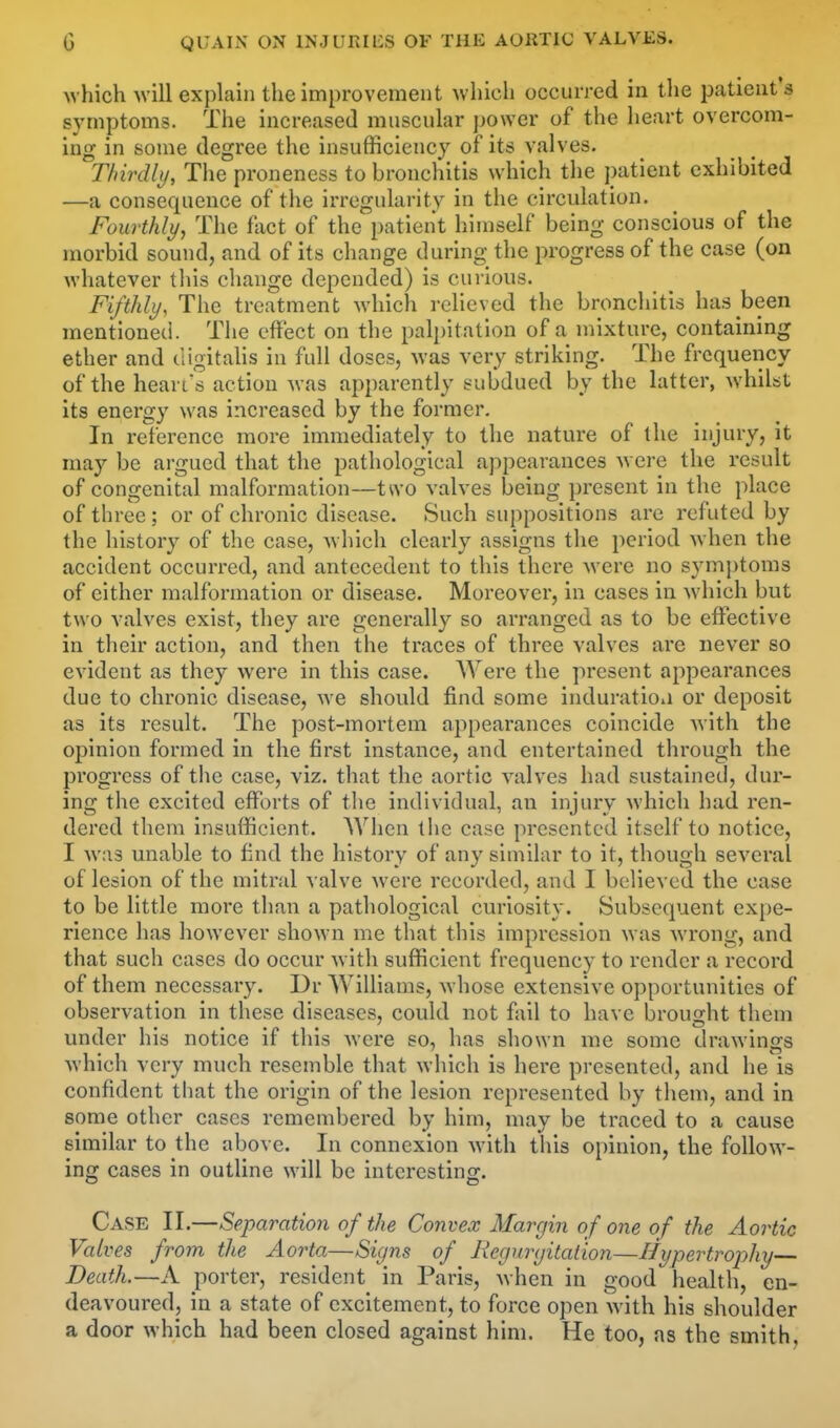 which will explain the improvement which occurred in the patient's symptoms. The increased muscular power of the heart overcom- ing in some degree the insufficiency of its valves. Thirdly, The proneness to bronchitis which the patient exhibited —a consequence of the irregularity in the circulation. Fourthly, The fact of the patient himself being conscious of the morbid sound, and of its change during the progress of the case (on whatever tliis change depended) is curious. Fifthly, The treatment which relieved the bronchitis has been mentioned. The effect on the pali)itatIon of a mixture, containing ether and digitalis in full doses, was very striking. The frequency of the heart's action was apparently subdued by the latter, whilst its energy was increased by the former. In reference more immediately to the nature of the injury, it may be argued that the pathological appearances were the result of congenital malformation—two valves being present in the place of three ; or of chronic disease. Such suppositions are refuted by the history of the case, which clearly assigns the period when the accident occurred, and antecedent to this there were no symptoms of either malformation or disease. Moreover, in cases in which but two valves exist, they are generally so arranged as to be effective in their action, and then the traces of three valves are never so evident as they were in this case. Were the present appearances due to chronic disease, we should find some induration or deposit as its result. The post-mortem appearances coincide Avlth the opinion formed in the first instance, and entertained through the progress of the case, viz. that the aortic valves had sustained, dur- ing the excited efforts of tlie individual, an injury which had ren- dered them insufficient. When the case presented itself to notice, I was unable to find the history of any similar to it, though several of lesion of the mitral valve were recorded, and I believed the case to be little more than a pathological curiosity. Subsequent expe- rience has however shown me that this impression was wrong, and that such cases do occur with sufficient frequency to render a record of them necessary. Dr Williams, whose extensive opportunities of observation in these diseases, could not fail to have brousht them under his notice if this were so, has shown me some drawings which very much resemble that which is here presented, and he is confident that the origin of the lesion represented by tliem, and in some other cases remembered by him, may be traced to a cause similar to the above. In connexion with this opinion, the follow- ing cases in outline will be interesting. Case II.—Separation of the Convex Margin of one of the Aortic Valves from the Aorta—Signs of Regurgitation—Hypertrophy— Death.—A porter, resident in Paris, Avhen in good health, en- deavoured, in a state of excitement, to force open with his shoulder a door which had been closed against him. He too, as the smith,