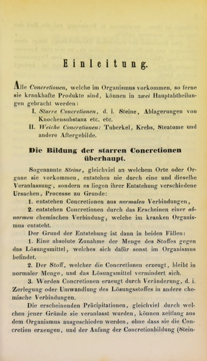 Einleitung. Alle Concretionen, welche im Organismus vorkommen, so lerne sie krankhafte Produkte sind, können in zwei Hauptabtheilun- gen gebracht werden: 1. Starre Concretionen, d. i. Steine, Ablagerungen von Knochensiibslanz etc. etc. II, Weiche Concretionen: Tuberkel, Krebs, Steatome und andere Aftergebilde. Die Bildung der starren Concretionen überhaupt. Sogenannte Steine, gleichviel an welchem Orte oder Or- gane sie vorkommen, entstehen nie durch eine und dieselbe Veranlassung, sondern es liegen ihrer Entstehung verschiedene Ursachen, Processe zu Grunde: 1. entstehen Concretionen aus normalen Verbindungen, 2. entstehen Concretionen durch das Erscheinen einer aö- normen chemischen Verbindung, welche im kranken Organis- mus entsteht. Der Grund der Entstehung ist dann in beiden Fällen: 1. Eine absolute Zunahme der Menge des Stoffes gegen das Lösungsmittel, welches sich dafür sonst im Organismus befindet. 2. Der Stoff, welcher die Concretionen erzeugt, bleibt in normaler Menge, und das Lösungsmittel vermindert sich. 3. Werden Concretionen erzeugt durch Veränderung, d. i. Zerlegung oder Umwandlung des Lösungsstoffes in andere che- mische Verbindungen. Die erscheinenden Präcipitationen, gleichviel durch wel- chen jener Gründe sie veranlasst wurden, können Zeitlang aus dem Organismus ausgeschieden werden, ohne dass sie die Con- cretion erzeugen, und der Anfang der Concretionbildung (Stein-