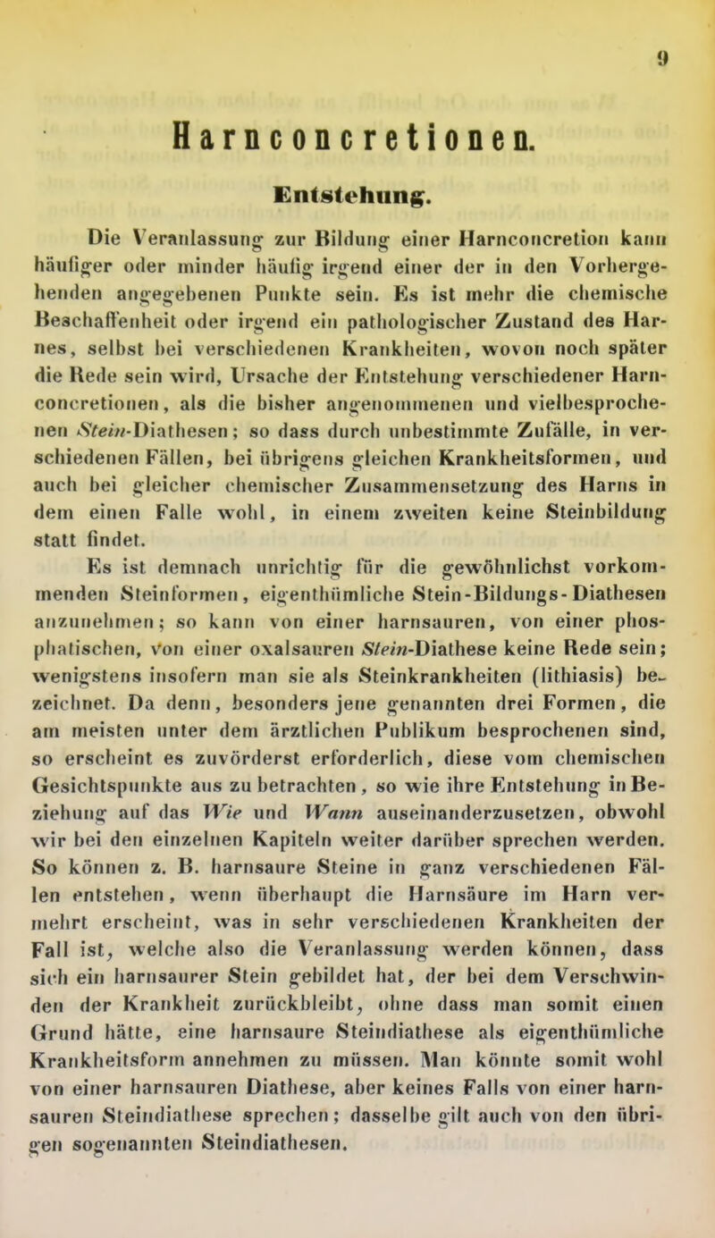 Harnconcretionen. Entstehung. Die Veranlassung^ zur Bildung- einer Harnconcrelion kann häufiger oder minder häufig irgend einer der in den Vorherge- henden angegebenen Punkte sein. Es ist mehr die chemische Beachaflenheit oder irgend ein pathologischer Zustand des Har- nes, selbst bei verschiedenen Krankheiten, wovon noch später die Rede sein wird, Ursache der Entstehung verschiedener Harn- concretionen, als die bisher angenommenen und vielbesproche- nen *SYeiw-Diathesen; so dass durch unbestimmte Zulalle, in ver- schiedenen Fällen, bei übrigens gleichen Krankheitsformen, und auch bei gleicher chemischer Zusammensetzung des Harns in dem einen Falle w^ohl, in einem zweiten keine Steinbildung statt findet. Es ist demnach unrichtig ITir die gewöhnlichst vorkom- menden Steinlormeri, eigenlhiimiiche Stein-Bildungs-Diathesen anzunehmen; so kann von einer harnsauren, von einer phos- phalischen, von einer Oxalsäuren «S/Ww-Diathese keine Rede sein; wenigstens irjsofern man sie als Steinkrankheiten (lithiasis) be- zeichnet. Da denn, besonders jene genarmten drei Formen, die am meisten unter dem ärztlichen Publikum besprochenen sind, so erscheint es zuvörderst erforderlich, diese vom chemischen Gesichtspunkte aus zu betrachten , so wie ihre Entstehung in Be- ziehung auf das Wie und Wann auseinanderzusetzen, obwohl wir bei den einzelnen Kapiteln weiter darüber sprechen werden. So können z. B. harnsaure Steine in ganz verschiedenen Fäl- len entstehen, wenn überhaupt die Harnsäure im Harn ver- mehrt erscheint, was in sehr verschiedenen Krankheiten der Fall ist, welche also die Veranlassung werden können, dass sich ein harnsaurer Stein gebildet hat, der bei dem Verschwin- den der Krankheit zurückbleibt, ohne dass man somit einen Grund hätte, eine harnsaure Steindiathese als eigenthümliche Krankheitsform annehmen zu müssen. Man könnte somit wohl von einer harnsauren Diathese, aber keines Falls von einer harn- sauren Steindialliese sprechen; dasselbe gilt auch von den übri- gen sogenannten Steindiathesen.