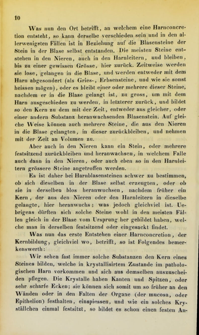 Was nun den Ort betriflft, an welchem eine Harnconcre- tion entsteht, so kann derselbe verschieden sein und in den al- lerwenigsten Fällen ist in Beziehung auf die Blasensteine der Stein in der Blase selbst entstanden. Die meisten Steine ent- stehen in den Nieren, auch in den Harnleitern, und bleiben, bis zu einer gewissen Grösse, hier zurück. Zeitweise werden sie lose, gelangen in die Blase, und werden entweder mit dem Harn abgesondert (als Gries-, Erbsensleine, und wie sie sonst heissen mögen), oder es bleibt einer oder mehrere dieser Steine, nachdem er in die Blase gelangt ist, zu gross, um mit dem Harn ausgeschieden zu werden, in letzterer zurück, und bildet so den Kern zu dem mit der Zeit, entweder aus gleicher, oder einer andern Substanz heranwachsenden Blasenstein. Auf glei- che Weise können auch mehrere Steine, die aus den Nieren in die Blase gelangten, in dieser zurückbleiben, und nehmen mit der Zeit an Volumen zu. Aber auch in den Nieren kann ein Stein, oder mehrere festsitzend zurückbleiben und heranwachsen, in welchem Falle auch dann in den Nieren, oder auch eben so in den Harnlei- tern grössere Steine angetroffen werden. Es ist daher bei Harnblasensteinen schwer zu bestimmen, ob sich dieselben in der Blase selbst erzeugten, oder ob sie in derselben blos heranwuchsen, nachdem früher ein Kern , der aus den Nieren oder den Harnleitern in dieselbe gelangte, hier heranwuchs; was jedoch gleichviel ist. Ue- brigens dürften sich solche Steine wohl in den meisten Fäl- len gleich in der Blase vom Ursprung her gebildet haben, wel- che man in derselben festsitzend oder eingesackt findet. Was nun das erste Entstehen einer Harnconcretion, der Kernbildung, gleichviel wo, betrifft, so ist Folgendes bemer- kenswerth: Wir sehen fast immer solche Substanzen den Kern eines Steines bilden, welche in krystallisirtem Zustande im patholo- gischen Harn vorkommen und sich aus demselben auszuschei- den pflegen. Die Krjslalle haben Kanten und Spitzen, oder sehr scharfe Ecken; sie können sich somit um so früher an den Wänden oder in den Falten der Organe (der mucosa, oder Epithelion) festhalten, einspiessen, und wie ein solches Kry- ställchen einmal festsitzt, so bildet es schon einen festen An-