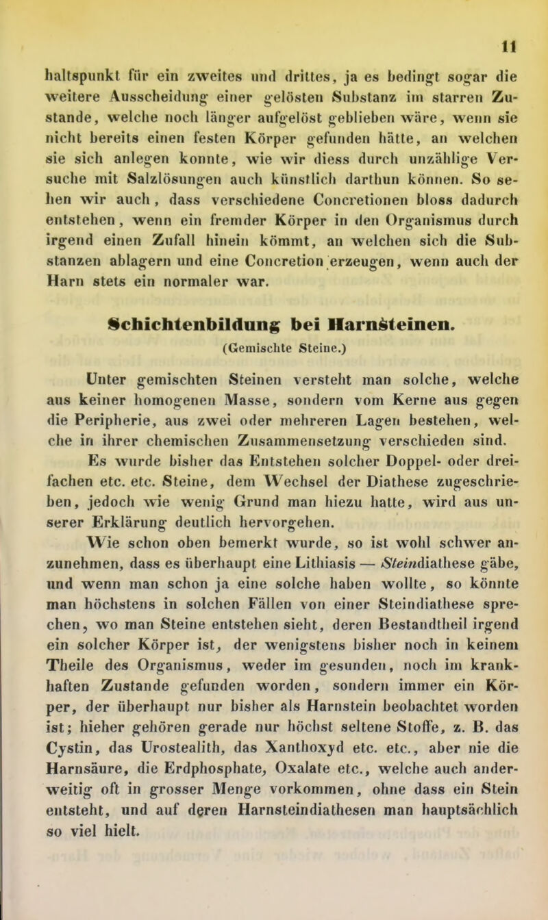 lialtspunkt für ein zweites und drittes, ja es bedingt sog-ar die weitere Ausscheidung- einer gelösten Substanz im starren Zu- stande, welche noch länger aufgelöst geblieben wäre, wenn sie nicht bereits einen festen Körper gefunden hätte, an welchen sie sich anleg-en konnte, wie wir diess durch unzählig^e Ver- suche mit Salzlösungen auch kunstlich darthun können. So se- hen wir auch , dass verschiedene Concretionen bloss dadurch entstehen, wenn ein fremder Körper in den Organismus durch irgend einen Zufall hinein kömmt, an welchen sich die Sub- stanzen ablagern und eine Concretion erzeugen, wenn auch der Harn stets ein normaler war. ilchichtenbildungf bei Harni^teinen. (Gemischte Steine.) Unter gemischten Steinen versteht man solche, welche aus keiner liomogenen Masse, sondern vom Kerne aus gegen die Peripherie, aus zwei oder mehreren Lagen bestehen, wel- che in ihrer chemischen Zusammensetzung verschieden sind. Es wurde bisher das Entstehen solcher Doppel- oder drei- fachen etc. etc. Steine, dem Wechsel der Diathese zugeschrie- ben, jedoch wie wenig Grund man hiezu hatte, wird aus un- serer Erklärung deutlich hervorgehen. Wie schon oben bemerkt wurde, so ist wohl schwer an- zunehmen, dass es überhaupt eine Lithiasis — iS/emdialhese gäbe, und wenn man schon ja eine solche haben wollte, so könnte man höchstens in solchen Fällen von einer Steindiathese spre- chen, wo man Steine entstehen sieht, deren Bestandtheil irgend ein solcher Körper ist^ der wenigstens bisher noch in keinem Theile des Organismus, weder im gesunden, noch im krank- haften Zustande gefunden worden, sondern immer ein Kör- per, der überhaupt nur bisher als Harnstein beobachtet worden ist; hieher gehören gerade nur höchst seltene Stoffe, z. B. das Cystin, das ürostealith, das Xanthoxyd etc. etc., aber nie die Harnsäure, die Erdphosphate, Oxalate etc., welche auch ander- weitig oft in grosser Menge vorkommen, ohne dass ein Stein entsteht, und auf d^ren Harnsteindialhesen man hauptsächlich so viel hielt.