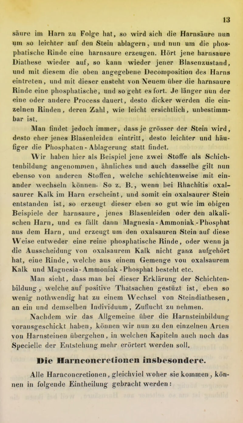 sänre im Harn zu Folge hat, so wird sich die Harnsäure nun um so leichter auf den Stein ablag-ern, und nun um die phos- phatische Rinde eine harnsaure erzeugen. Hört jene harnsaure Diathese wieder auf, so kann wieder jener Biasenzustand, und mit diesem die oben angegebene Decomposition des Harns eintreten, und mit dieser ensteht von \euem über die harnsaure Rinde eine phosphatische, und so geht es fort. Je länger nun der eine oder andere Process dauert, desto dicker werden die ein- zelnen Rinden, deren Zahl, wie leicht ersichtlich, unbestimm- bar ist. Man findet jedoch immer, dassje grösser der Stein wird, desto eher jenes Blasenleiden eintritt, desto leichter und häu- figer die Phosphaten - Ablagerung statt findet. Wir haben hier als Beispiel jene zwei Stoffe als Schich- tenbildung angenommen, ähnliches und auch dasselbe gilt nun ebenso von anderen Stoffen, welche schichtenweise mit ein- ander wechseln können- So z. B., wenn bei Rhachitis oxal- saurer Kalk im Harn erscheint, und somit ein oxalsaurer Stein entstanden ist, so erzeugt dieser eben so gut wie im obigen Beispiele der harnsaure, jenes Blasenleiden oder den alkali- schen Harn, und es fällt dann Magnesia-Ammoniak-Phosphat aus dem Harn, und erzeugt um den Oxalsäuren Stein auf diese Weise entweder eine reine phosphatische Rinde, oder wenn ja die Ausscheidung von oxalsaurem Kalk nicht ganz aufgehört hat, eine Rinde, welche aus einem Gemenge vou oxalsaurem Kalk und Magnesia-Ammoniak-Phosphat besteht etc. Man sieht, dass man bei dieser Erklärung der Schichten- bildung, welche auf positive Thatsachen gestüzt ist, eben so wenig nothvvendig hat zu eiriem Wechsel von Steindiathesen, an ein und demselben Individuum, Zuflucht zu nehmen. Nachdem wir das Allgemeine über die Harnsteinbildung vorausgeschickt haben, können wir nun zu den einzelnen Arten von Harnsteinen übergehen, in welchen Kapiteln auch noch das Specielle der Entstehung mehr erörtert werden soll. Die Harnconcretionen insbesondere. Alle Harnconcretionen, gleichviel woher sie kommen, kön- nen in folgende Eintheilung gebracht werden :