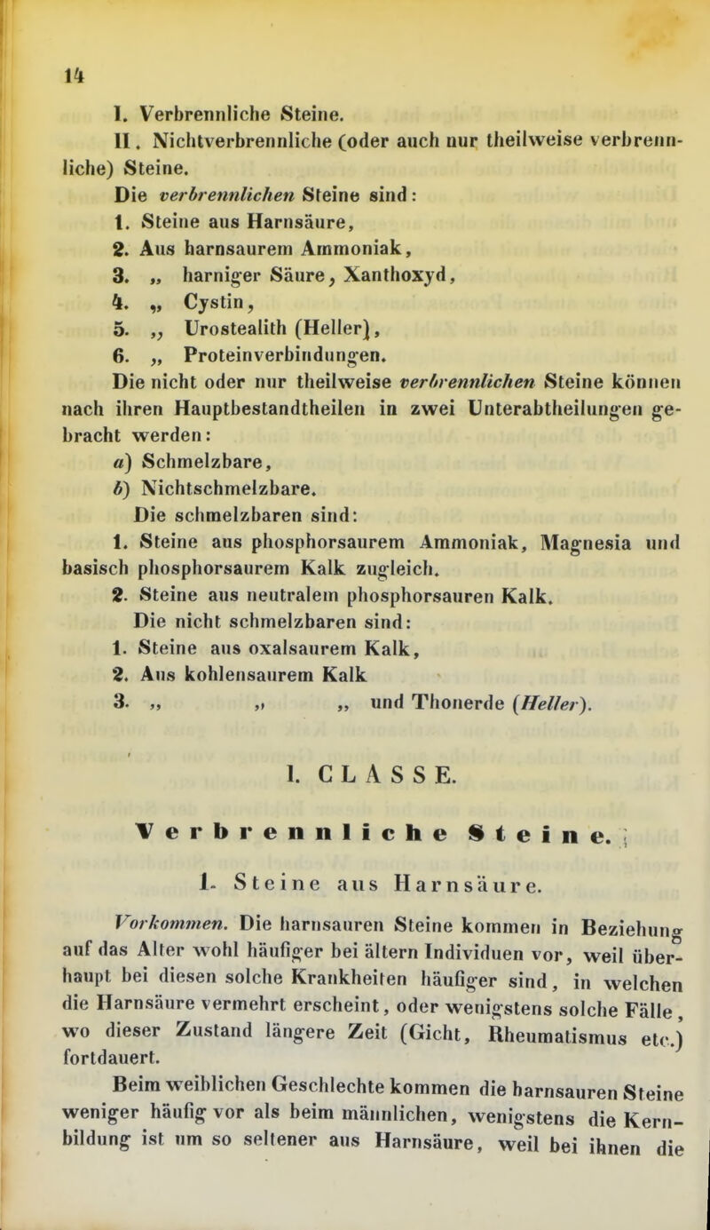 I. Verbrennliche Steine. II. Niclitverbrennliche (oder auch nur theiivveise verbrenn- liche) Steine. Die verbrennlichen Steine sind: 1. Steine aus Harnsäure, 2. Aus harnsaurem Ammoniak, 3. „ harniger Säure, Xanthoxjd, 4. „ Cystin, 5. Urostealith (Heller), 6. „ Proteinverbindungen. Die nicht oder nur theiiweise verhrennlichen Steine können nach ihren Hauptbestandtheilen in zwei Unterabtheilungen ge- bracht werden: «) Schmelzbare, Ä) Nichtschmelzbare. Die schmelzbaren sind: 1. Steine aus phosphorsaurem Ammoniak, Magnesia und basisch phosphorsaurem Kalk zugleich. 2. Steine aus neutralem phosphorsauren Kalk. Die nicht schmelzbaren sind: 1. Steine aus oxalsaurem Kalk, 2. Aus kohlensaurem Kalk 3. „ „ „ und Thonerde {Heller). I. C L A S 8 E. Verbrennliche iSteine. i 1- Steine aus Harnsäure. Vorkommen. Die harnsauren Steine kommen in Beziehung auf das Alter wohl häufiger bei ältern Individuen vor, weil über- haupt bei diesen solche Krankheiten häufiger sind, in welchen die Harnsäure vermehrt erscheint, oder wenigstens solche Fälle wo dieser Zustand längere Zeit (Gicht, Rheumatismus etc.) fortdauert. Beim weiblichen Geschlechte kommen die harnsauren Steine weniger häufig vor als beim männlichen, wenigstens die Kern- bildung ist um so seltener aus Harnsäure, weil bei ihnen die