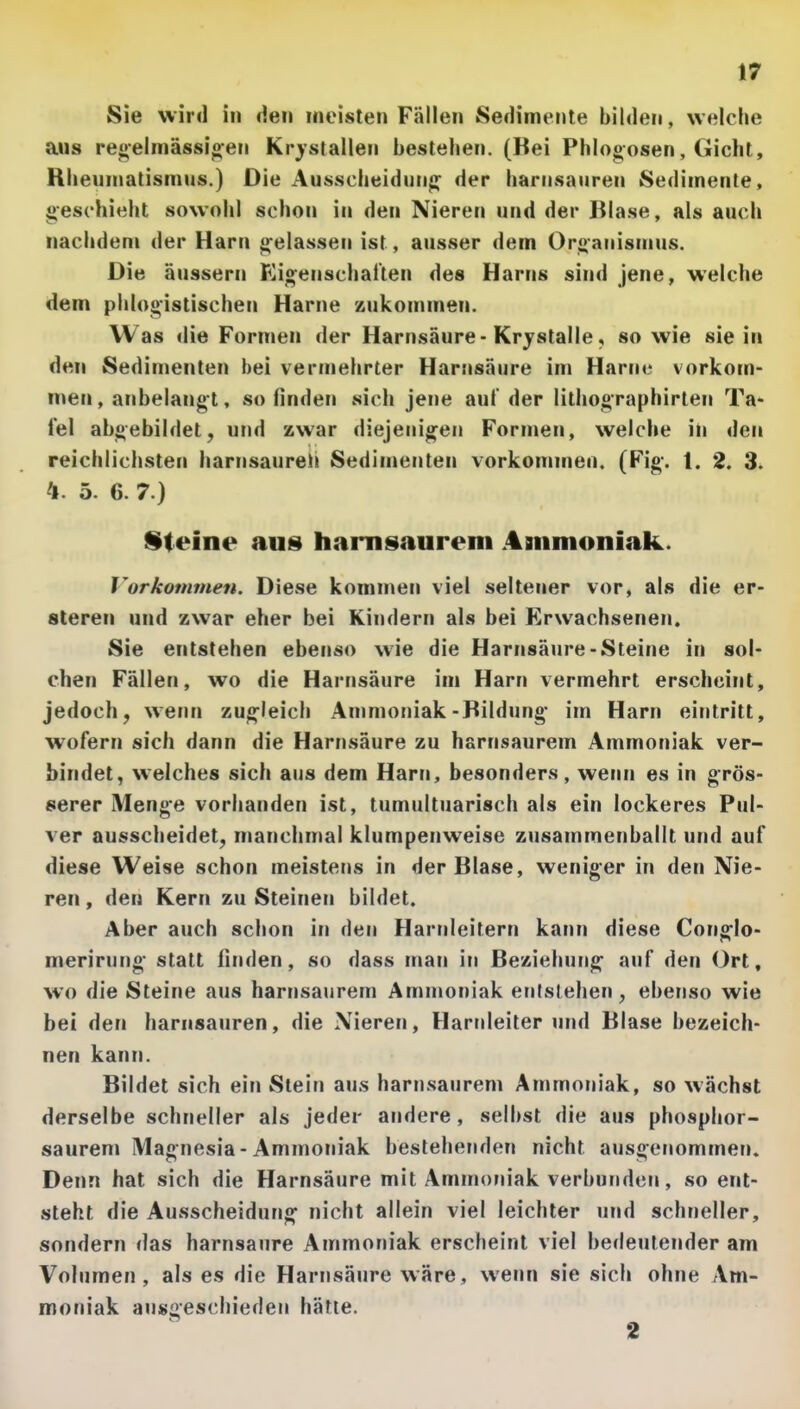 Sie wird in den meisten Fällen Sedimente bilden, welche aus re»elmässio;en Krystallen bestehen. (Bei Phlogosen, Gicht, Rheumatismus.) Die Ausscheidung der harnsauren Sedimente, 4>eschieht sowohl schon in den Nieren und der Blase, als auch nachdem der Harn gelassen ist, ausser dem Or<>anismus. Die äussern Kio;enschatten des Harns sind jene, welche dem phlogistischen Harne zukommen. Was die Formen der Harnsäure-Krjstalle, so wie sie in den Sedimenten bei vermehrter Harnsäure im Harne vorkom- men, anbelangt, so finden vsich jene auf der lithographirten Ta- fel abgebildet, und zwar diejenigen Fornien, welche in den reichlichsten harnsaureh Sedimenten vorkommen. (Fig-. t. 2. 3. ^1. 5. 6. 7.) Sieine auü harnsaureni Aaiinioniak. Vorkommen. Diese kommen viel seltener vor, als die er- sleren und zwar eher bei Kindern als bei Erwachsenen, Sie entstehen ebenso wie die Harnsäure-Steine in sol- chen Fällen, wo die Harnsäure im Harn vermehrt erscheint, jedoch, wenn zug-leich Ammoniak-Bildung- im Harn eintritt, wofern sich dann die Harnsäure zu harnsaurem Ammoniak ver- bindet, welches sich aus dem Harn, besonders, wenn es in grös- serer Menge vorhanden ist, tumultuarisch als ein lockeres Pul- ver ausscheidet, manchmal klumpenweise zusammenballt und auf diese Weise schon meistens in der Blase, weniger in den Nie- ren, den Kern zu Steinen bildet. Aber auch schon in den Harnleitern kann diese Cong-lo- merirung statt finden, so dass man in Beziehung* auf den Ort, wo die Steine aus harnsanrem Ammoniak entstehen, ebenso wie bei den harnsauren, die Nieren, Harnleiter und Blase bezeich- nen kann. Bildet sich ein Stein aus harnsanrem Ammoniak, so wächst derselbe schneller als jeder andere, selbst die ans phosphor- saurem Magnesia - Ammoniak bestehenden nicht ausgenommen. Denn hat sich die Harnsäure mit Ammoniak verbunden, so ent- steht die Ausscheidung' nicht allein viel leichter und schneller, sondern das harnsaure Ammoniak erscheint viel bedeutender am Voinmen , als es die Harnsäure wäre, wenn sie sich ohne Am- moniak an»ües^''iieden hätte.