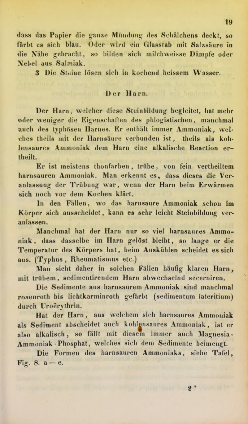 dass das Papier «lie oaiizo iMiiiidmio- des Scirälchens deckt, so färbt es sich blau. Oder wird ein Glasstab mit Sal/.säure in die Xäbe gebracht, so bilden sich inilchwei.sse Dämpfe oder \ebel aus Salmiak. 3 Die Stoiue lösen sich in kochend heisseni Wasser. Der Harn. Der Harn, welcher diese Sleinbildun»* begleitet, hat mehr oder weniger die Kigenschaften des phlogistischen, manchmal auch des typhösen Harnes. Kr enthält immer Ammoniak, weN dies theils mit der Harnsäure verbunden ist, theiis als koh- lensaures Ammoniak dem Harn eine alkalische Reaction er- theilt. Er ist meistens thonfarben , trübe, von fein vertheiltem harnsauren Ammoniak. Man erkennt es, dass dieses die Ver- anlassung- der Trübling war, wenn der Harn beim Erwärmen sich noch vor dem Kochen klärt. In den Fällen, wo das harnsaure Ammoniak schon im Körper sich ausscheidet, kann es sehr leicht Steinbildung ver- anlassen. Manchmal hat der Harn nur so viel harnsaures Ammo- niak , dass dasselbe im Harn gelöst bleibt, so lange er die Temperatur des Körpers hat, beim Auskühlen scheidet es sich aus. (T^'phus , Rheumatismus etc.) Man sieht daher in solchen Fällen häufig klaren Harn, mit trübem, sedimentirendem Harn abwechselnd secerniren. Die Sedimente aus harnsaurem Ammoniak sind manchmal rosenroth bis lichtkarminroth gefärbt (sedimentum lateritium) durch Uroervlhrin. Hat dar Harn, aus welchem sich harnsaures Ammoniak als Sediment abscheidet auch kohl|nsaiires Ammoniak, ist er also alkalisch, so fällt mit diesem immer auch Magnesia- Ammoniak-Phosphat, welches sich dem Sedimente beimengt. Die Formen des harnsauren Ammoniaks, siehe Tafel, Fig. 8. a — e.