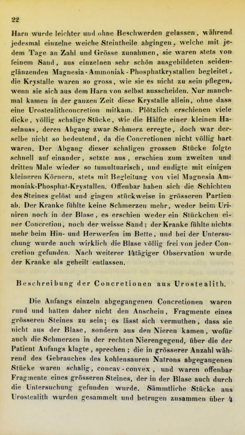 2* Harn wurde leichter utifl ohne Beschwerden g-elassen, wahrend jedesmal einzehie weiche Sfeintheile abging-en, welche mit je- dem Tage an Zahl und Grösse zunahmen, sie waren stets von feinem Sand , aus einzelnen sehr schön ausgebildeten seiden- glänzenden Magnesia - Ammoniak - Phosphatkr^stallen begleitet, die Krjfstalle waren so gross, wie sie es nicht zu sein pflegen, wenn sie sich aus dem Harn von selbst ausscheiden. Nur manch- mal kamen in der ganzen Zeit diese Krystalle allein, ohne dass eine Urostealithconcretion mitkam. Plötzlich erschienen viele dicke, völlig schalige Stücke, vVie die Hälfte einer kleinen Ha- selnuss, deren Abgang zwar Sehmerz erregte, doch war der- selbe nicht so bedeutend, da die Concrelionen nicht völlig hart waren. Der Abgang dieser schaligen grossen Stücke folgte schnell aufeinander, setzte aus, erschien zum zweiten und dritten Male wieder so tumultuarisch, und endigte mit einigen kleineren Körnern, stets mit Begleitung von viel Magnesia Am- moniak-Phosphat-Kr^stallen, Offenbar haben sich die Schichten des Steines gelöst und gingen stückweise in grösseren Partien ab. Der Kranke fühlte keine Schmerzen mehr, weder beim Uri- niren noch in der Blase, es erschien weder ein Stückchen ei- ner Concretion, noch der weisse Sand ; der Kranke fühlte nichts mehr beim Hin- und Herwerfen im Bette, und bei der Untersu- chung wurde auch wirklich die Blase völlig frei von jeder Con- cretion gefmulen. Nach weiterer l^tägiger Observation wurde der Kranke als geheilt entlassen. Beschreibung der Concrelionen aus Urostealith. Die Ajifangs einzeln abgegangenen Concrelionen waren rund und hatten daher nicht den Anschein, Fragmente eines grösseren Steines zu sein; es lässl sich vermuthen, dass sie nicht aus der Blase, sonnern aus den Nieren kamen, wofür auch die Schmerzen in der rechten Nierengegend, über die der Patient Anfangs klagte , sprechen ; die in grösserer Anzahl wäh- rend des Gebrauches des kohlensauren Natrons abgegangenen Stücke waren schalig, concav - convex , und waren offenbar Fragmente eines grösseren Steines, der in der Blase auch durch die Untersuchung gefunden wurde. Sämmtliche Stücke ans