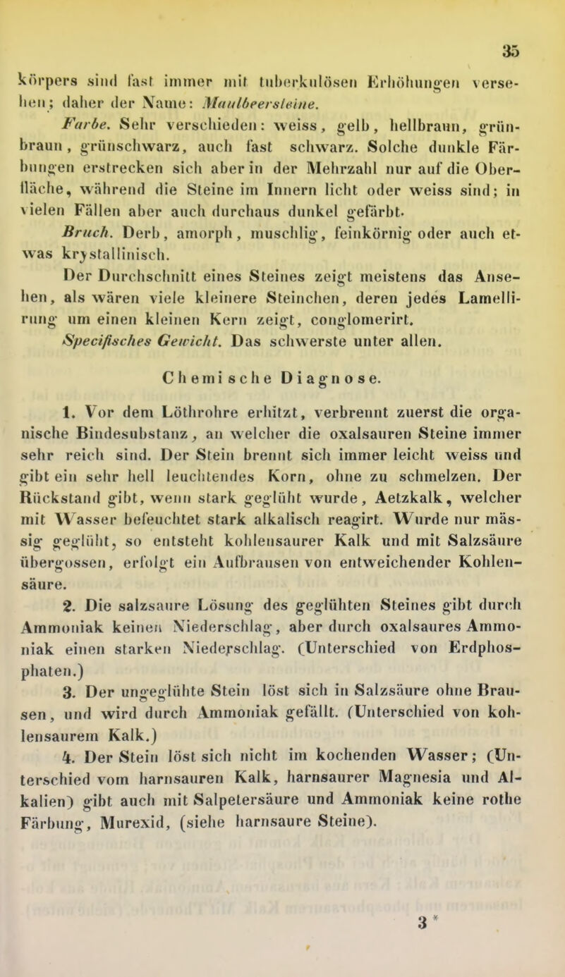 körpers sind last immer mir tiilxM-kuIösen Krliöliungen verse- ilen; daher der Name: Maulbeersleine. Farbe. Sehr verschieden: weiss, gelb, hellbraun, grün- braun, grün schwarz, auch fast schwarz. Solche dunkle Fär- bungen erstrecken sich aber in der Mehrzahl nur auf die über- lläche, während die Steine im Innern licht oder weiss sind; in vielen Fällen aber aiich durchaus dunkel gefärbt. Bruch. Derb, amorph, muschlig*, feinkörnig oder auch et- was kristallinisch. Der Durchschnitt eines Steines zeigt meistens das Anse- hen, als wären viele kleinere Steinchen, deren jedes Lamelli- rung- um einen kleinen Kern zeigt, conglomerirt. Specifisches Geivicht. Das schwerste unter allen. Chemische Diagnose. 1. Vor dem Löthrohre erhitzt, verbrennt zuerst die orga- nische Bindesubstanz ^ an welcher die Oxalsäuren Steine immer sehr reich sind. Der Stein brennt sich immer leicht weiss und gibt ein sehr hell leuchtendes Korn, ohne zu schmelzen. Der Rückstand gibt, wenn stark geglüht wurde, Aetzkalk, welcher mit Wasser befeuchtet stark alkalisch reaoirt. Wurde nur mäs- sig geglüht, so entsteht kohlensaurer Kalk und mit Salzsäure Übergossen, erfolgt ein Aufbrausen von entweichender Kohlen- säure. 2. Die salzsaure Lösung des geglühten Steines gibt durch Ammoniak keinen Niederschlag, aber durch oxalsaures Ammo- niak einen starken Niedefschlag. (Unterschied von Erdphos- phaten.) 3. Der uno-eßlühte Stein löst sich iti Salzsäure ohne Brau- sen, und wird durch Ammoniak gefällt. (Unterschied von koh- lensaurem Kalk.) 4. Der Stein löst sich nicht im kochenden Wasser; (Un- terschied vom harnsauren Kalk, harnsaurer Magnesia und Al- kalien) gibt auch mit Salpetersäure und Ammoniak keine rothe Färbung, Murexid, (siehe harnsaure Steine).