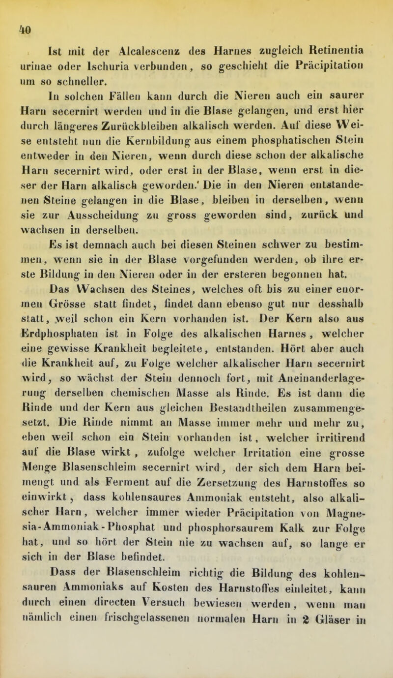 Ist mit der Aicalescenz des Harnes zugleich Retineiitia uriiiae oder Ischuria verbunden , so geschieht die Präcipitation um so schneller. In solchen Fällen kann durch die Nieren auch ein saurer Harn secernirt werden und in die Blase gelangen, und erst hier durch längeres Zurückbleiben alkalisch werden. Aul diese Wei- se entsteht nun die Kernbildung- aus einem phosphatischen Stein entweder in den Nieren, wenn durch diese schon der alkalische Harn secernirt wird, oder erst in der Blase, wenn erst in die- ser der Harn alkalisch geworden.' Die in den Nieren entstande- nen Steine gelangen in die Blase, bleiben in derselben, wenn sie zur Ausscheidung^ zu gross geworden sind, zurück und wachsen in derselben. Es ist demnach auch bei diesen Steinen schwer zu bestim- men, wenn sie in der Blase vorgefunden werden, ob ihre er- ste Bildung in den Nieren oder in der ersteren begonnen hat. Das Wachsen des Steines, welches oft bis zu einer enor- men Grösse statt findet, findet dann ebenso gut nur desshalb statt, weil schon ein Kern vorhanden ist. Der Kern also aus Krdphosphaten ist in Folge des alkalischen Harnes , welcher eine gewisse Krankheit begleitete, entstanden. Hört aber auch <lie Krankheit auf, zu Folge welcher alkalischer Harn secernirt wird, so wächst der Stein dennoch fort, mit Aneinanderlage- rung derselben chemischen Masse als Rinde, Es ist dann die Rinde und der Kern aus gleichen Bestandtheilen zusammenge- setzt. Die Rinde nimmt an Masse immer mehr und mehr zu, eben weil schon ein Stein vorhanden ist, welcher irrilirend auf die Blase wirkt , zufolge welcher Irritation eine grosse Menge Blasenschleim secernirt wird, der sich dem Harn bei- mengt und als Ferment auf die Zersetzung des Harnstoffes so einwirkt, dass kohlensaures Ammoniak entsteht, also alkali- scher Harn, welcher immer wieder Präcipitation von Magne- sia-Ammoniak-Phosphat und phosphorsaurem Kalk zur Folge hat, und so hört der Stein nie zu wachsen auf, so lan«>e er sich in der Blase befindet. Dass der Blasenschleim richtig die Bildung des kohlen- sauren Ammoniaks auf Kosten des Harnstoffes einleitet, kann durch einen directen Versuch bewiesen werden, wenn man nämlich einen frischgelassenen normalen Harn in 2 Gläser in