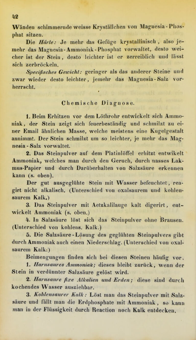 Wanden schimmernde weisse Krjställchen von Mag-nesia - Phos- pliat sitzen. Die Härte: Je mehr das Gefüg-e kristallinisch, also je- mehr das Mag-nesia-Ammoniak-Phosphat vorwaltet, desto wei- cher ist der Stein, desto leichter ist er zerreiblich und lässt sich zerbröckeln. Specifisches Gewicht: g-erin^er als das anderer Steine und zwar wieder desto leichter, jeniehr das Magnesia-Salz vor- herrscht. « Chemische Diag-nose. 1. Beim Erhitzen vor dem Löthrohr entwickelt sich Ammo- niak, der Stein zeigt sich feuerbeständig- und schmilzt zu ei- ner Email ähnlichen Masse, welche meistens eine Kugelgestalt annimmt. Der Stein schmilzt um so leichter, je mehr das Mag-- nesia - Salz vorwaltet. 2. Das Steinpulver auf dem Platinlöffel erhitzt entwikelt Ammoniak, welches man durch den Geruch, durch nasses Lak- raus-Papier und durch Darüberhalten von Salzsäure erkennen kann (s. oben). Der gut ausg-eg-lühte Stein mit Wasser befeuchtet, rea- girt nicht alkalisch. (Unterschied von oxalsaurem und kohlen- saurem Kalk,) 3. Das Steinpulver mit Aetzkalilauge kalt digerirt, ent- wickelt Ammoniak (s, oben.) 4. In Salzsäure löst sich das Steinpulver ohne Brausen. (Unterschied von kohlens. Kalk.) 5. Die Salzsäure - Lösung- des geglühten Steinpulvers gibt durch Ammoniak auch einen Niederschlag-. (Unterschied von oxal- saurem Kalk:) Beimengungen finden sich bei diesen Steinen häufig- vor. 1. Harnsaures Ammoniak; dieses bleibt zurück, wenn der Stein in verdünnter Salzsäure gelöst wird. 2. Harnsaure fixe Alkalien und Erden; diese sind durch kochendes Wasser ausziehbar. 3. Kohlensaurer Kalk: Löst man das Steinpulver mit Salz- säure und fällt man die Erdphosphate mit Ammoniak , so kann man in der Flüssigkeit durch Reaction noch Kalk entdecken.