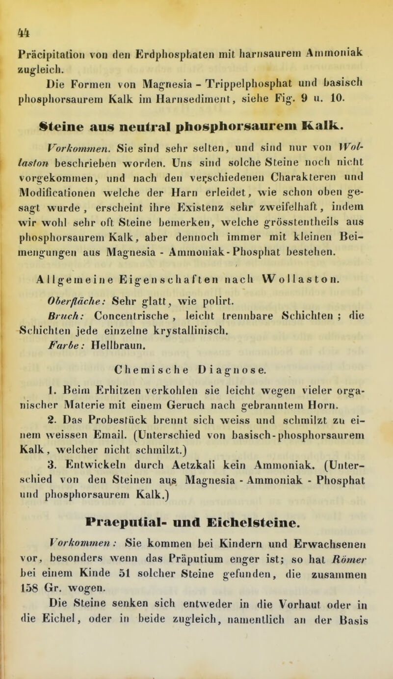 Präcipitalioii von den Erdpliosphaten mit Iiarnsauretn Aniinoniak zugleich. Die Formen von Magnesia - Trippelphosphat und basisch phosphorsaurem Kalk im Harnsediment, siehe Fig. 9 u. 10. steine aus neutral phosphorisaurem Kalk. Vorkomtnen. Sie sind sehr selten, und sind nur von Wol- laston beschriehen worden. Uns sind solche Steine noch nicht vorgekommen, und nach den veijschiedenen Charakteren und Modificationen welche der Harn erleidet, wie schon oben ge- sagt wurde , erscheint ihre Existenz sehr zweifelhaft, indem wir wohl sehr oft Steine bemerken, welche grösstentheils aus phosphorsaurem Kalk, aber dennoch immer mit kleinen Bei- mengungen aus Magnesia - Ammoniak-Phosphat bestehen. Allgemeine Eigenschaften nach W o 11 a s t o n. Oberfläche: Sehr glatt, wie polirt. Bruch: Concenlrische , leicht trennbare Schichten ; die Schichten jede einzelne krj^stallinisch. Farbe: Hellbraun. Chemische Diagnose. 1. Beim Erhitzen verkohlen sie leicht wegen vieler orga- nischer Materie mit einem Geruch nach gebranntem Horn, 2. Das Probestück brennt sich weiss und schmilzt zu ei- nem weissen Email. (Unterschied von basisch-phosphorsaurem Kalk, welcher nicht schmilzt.) 3. Entwickeln durch Aetzkali kein Ammoniak, (Unter- schied von den Steinen aus Magnesia - Ammoniak - Phosphat und phosphorsaurem Kalk.) Praeputial- und Eichelsteine. Vorkommen: Sie kommen bei Kindern und Erwachsenen vor, besonders wenn das Präputium enger ist; so hat Römer bei einem Kinde 51 solcher Steine gefunden, die zusammen 158 Gr. wogen. Die Steine senken sich entweder in die Vorhaut oder in die Eichel, oder in beide zugleich, namentlich an der Basis