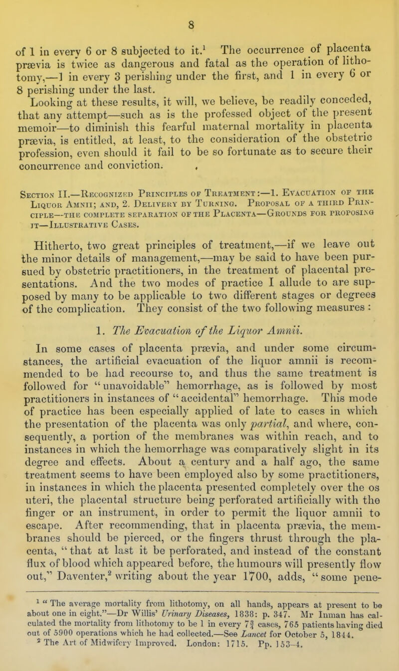 of 1 in every 6 or 8 subjected to it.' The occurrence of placenta pr^evia is twice as dangerous and fatal as the operation of litho- tomy,—1 in every 3 perishing under the first, and 1 in every C or 8 perishing under the last. Looking at these results, it will, we believe, be readily conceded, that any attempt—such as is the professed object^ of the present memoir—to diminish this fearful maternal mortality in placenta prsevia, is entitled, at least, to the consideration of the obstetric profession, even should it fail to be so fortunate as to secure their concurrence and conviction. , Section II.—Recognizkd Principles of Treatment:—!. Evacuation of thk Liquor Amnii; and, 2. Delivery by Turning. Proposal of a third Prin- ciple—the complete separation of the Placenta—Grounds for troposino IT—Illustrative Cases. Hitherto, two great principles of treatment,—if we leave out the minor details of management,—may be said to have been pur- sued by obstetric practitioners, in the treatment of placental pre- sentations. And the two modes of practice I allude to are sup- posed by many to be applicable to two different stages or degrees of the complication. They consist of the two following measures : 1. The Evacuation of the Liquor Am?iii. In some cases of placenta previa, and under some circum- stances, the artificial evacuation of the liquor amnii is recom- mended to be had recourse to, and thus the same treatment is followed for  unavoidable'^ hemorrhage, as is followed by most practitioners in instances of  accidental hemorrhage. This mode of practice has been especially applied of late to cases in which the presentation of the placenta was only partial, and where, con- sequently, a portion of the membranes was within reach, and to instances in which the hemorrhage was comparatively slight in its degree and effects. About a century and a half ago, the same treatment seems to have been employed also by some practitioners, in instances in which the placenta presented completely over the os uteri, the placental structure being perforated artificially with the finger or an instrument, in order to permit the liquor amnii to escape. After recommending, that in placenta prsevia, the mem- branes should be pierced, or the fingers thrust through the pla- centa,  that at last it be perforated, and instead of the constant flux of blood which appeared before, the humours will presently flow out, Daventer,^ writing about the year 1700, adds,  some peue- ^  The average mortality from lithotomy, on all hands, appears at present to be about one in eight.—Dr Willis' Urinary Diseases, 1838: p. 347. Mr luman has cal- culated the mortality from lithotomy to be 1 in every 7f cases, 765 patients having died out of 5900 operations which he had collected.—See Lancet for October 5, 1844. 2 The Art of Midwifery improved. London: 1715. Pp. 153-4.