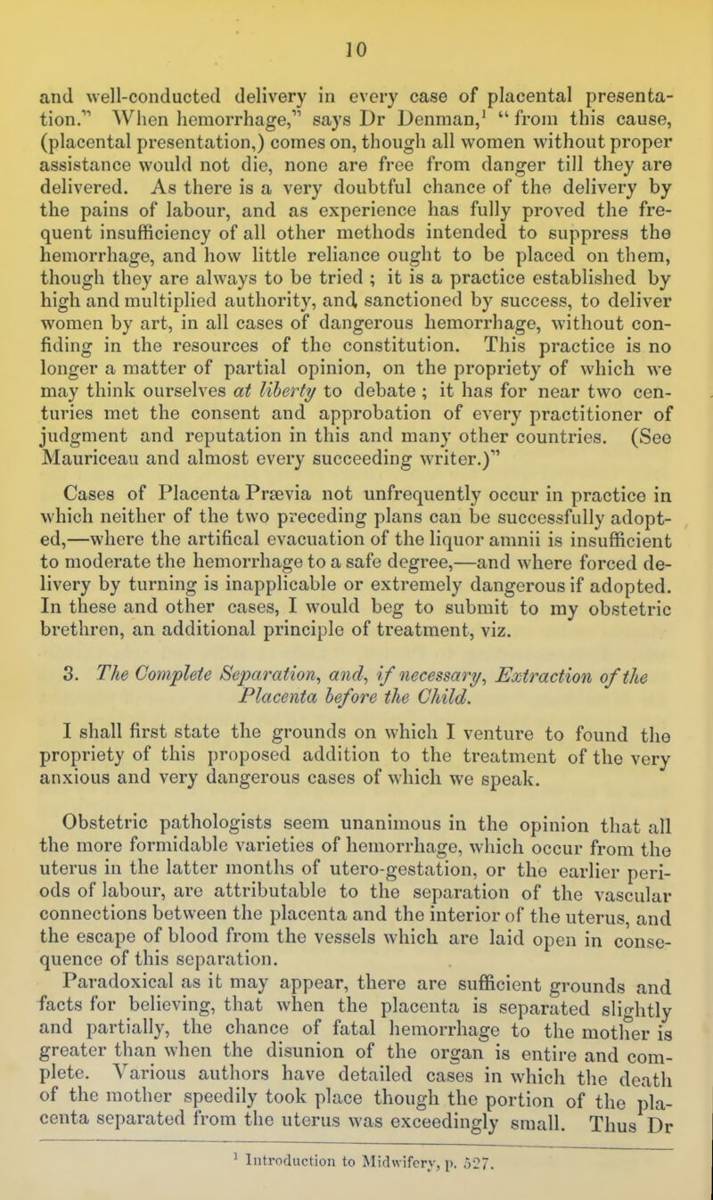 and well-conducted delivery in every case of placental presenta- tion. When hemorrhage, says Dr Denman/ from this cause, (placental presentation,) comes on, though all women without proper assistance would not die, none are free from danger till they are delivered. As there is a very doubtful chance of the delivery by the pains of labour, and as experience has fully proved the fre- quent insufficiency of all other methods intended to suppress the hemorrhage, and how little reliance ought to be placed on them, though they are always to be tried ; it is a practice established by high and multiplied authority, and sanctioned by success, to deliver women by art, in all cases of dangerous hemorrhage, without con- fiding in the resources of the constitution. This practice is no longer a matter of partial opinion, on the propriety of which we may think ourselves at liberty to debate ; it has for near two cen- turies met the consent and approbation of every practitioner of judgment and reputation in this and many other countries. (Sec Mauriceau and almost every succeeding writer.) Cases of Placenta Prsevia not unfrequently occur in practice in which neither of the two preceding plans can be successfully adopt- ed,—where the artifical evacuation of the liquor amnii is insufficient to moderate the hemorrhage to a safe degree,—and where forced de- livery by turning is inapplicable or extremely dangerous if adopted. In these and other cases, I would beg to submit to my obstetric brethren, an additional principle of treatment, viz. 3. The Complete Separation^ and^ if necessary, Extraction of the Placenta before the Child. I shall first state the grounds on which I venture to found the propriety of this proposed addition to the treatment of the very anxious and very dangerous cases of which we speak. Obstetric pathologists seem unanimous in the opinion that all the more formidable varieties of hemorrhage, which occur from the uterus in the latter months of utero-gestation, or the earlier peri- ods of labour, are attributable to the separation of the vascular connections between the placenta and the interior of the uterus, and the escape of blood from the vessels which are laid open in conse- quence of this separation. Paradoxical as it may appear, there are sufficient grounds and facts for believing, that when the placenta is separated slightly and partially, the chance of fatal hemorrhage to the mother is greater than when the disunion of the organ is entire and com- plete. Various authors have detailed cases in which the death of the mother speedily took place though the portion of the pla- centa separated from the uterus was exceedingly small. Thus Dr ^ Introduction to MicUvifery, p, o27.